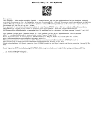 Persuasive Essay On Down Syndrome
Down syndrome
Down syndrome is a genetic disorder also known as trisomy 21, that develops when there is an extra chromosome inside the cells of a person. Normally a
person has 46 chromosomes so when a developing infant has an extra chromosome 21 they will have 47 chromosomes in a cell causing them to develop Down
syndrome. Although you might think it is hereditary Down syndrome is not passed down from parent to baby nor do we know why it happens, it occurs at
conception and there is no cure for it nor does it go away.
Down syndrome is the most common chromosome disorder in the world. One out of 700 900 babies will be born worldwide will have Down syndrome,
although the average is slightly lower in Australia for an unknown reason. Down syndrome ... Show more content on Helpwriting.net ...
2015. Down syndrome Wikipedia, the free encyclopaedia. [ONLINE] Available at:http://en.wikipedia.org/wiki/Down_syndrome. [Accessed 27 April 2015].
Down Syndrome: Get Facts on this Congenital Disorder. 2015. Down Syndrome: Get Facts on this Congenital Disorder. [ONLINE] Available
at:http://www.emedicinehealth.com/down_syndrome/article_em.htm. [Accessed 27 April 2015].
Prenatal diagnosis Wikipedia, the free encyclopaedia. 2015. Prenatal diagnosis Wikipedia, the free encyclopaedia. [ONLINE] Available
at:http://en.wikipedia.org/wiki/Prenatal_diagnosis. [Accessed 27 April 2015].
What are common treatments for Down syndrome? . 2015. What are common treatments for Down syndrome?. [ONLINE] Available at:
https://www.nichd.nih.gov/health/topics/down/conditioninfo/Pages/treatments.aspx. [Accessed 29 April 2015].
Genetic engineering Future. 2015. Genetic engineering Future. [ONLINE] Available at: http://future.wikia.com/wiki/Genetic_engineering. [Accessed 02 May
2015].
Genetic Engineering. 2015. Genetic Engineering. [ONLINE] Available at:http://www.leaderu.com/orgs/probe/docs/gen engr.html. [Accessed 02 May
... Get more on HelpWriting.net ...
 