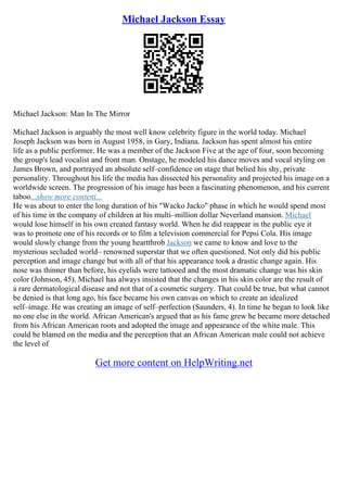 Michael Jackson Essay
Michael Jackson: Man In The Mirror
Michael Jackson is arguably the most well know celebrity figure in the world today. Michael
Joseph Jackson was born in August 1958, in Gary, Indiana. Jackson has spent almost his entire
life as a public performer. He was a member of the Jackson Five at the age of four, soon becoming
the group's lead vocalist and front man. Onstage, he modeled his dance moves and vocal styling on
James Brown, and portrayed an absolute self–confidence on stage that belied his shy, private
personality. Throughout his life the media has dissected his personality and projected his image on a
worldwide screen. The progression of his image has been a fascinating phenomenon, and his current
taboo...show more content...
He was about to enter the long duration of his "Wacko Jacko" phase in which he would spend most
of his time in the company of children at his multi–million dollar Neverland mansion. Michael
would lose himself in his own created fantasy world. When he did reappear in the public eye it
was to promote one of his records or to film a television commercial for Pepsi Cola. His image
would slowly change from the young heartthrob Jackson we came to know and love to the
mysterious secluded world– renowned superstar that we often questioned. Not only did his public
perception and image change but with all of that his appearance took a drastic change again. His
nose was thinner than before, his eyelids were tattooed and the most dramatic change was his skin
color (Johnson, 45). Michael has always insisted that the changes in his skin color are the result of
a rare dermatological disease and not that of a cosmetic surgery. That could be true, but what cannot
be denied is that long ago, his face became his own canvas on which to create an idealized
self–image. He was creating an image of self–perfection (Saunders, 4). In time he began to look like
no one else in the world. African American's argued that as his fame grew he became more detached
from his African American roots and adopted the image and appearance of the white male. This
could be blamed on the media and the perception that an African American male could not achieve
the level of
Get more content on HelpWriting.net
 