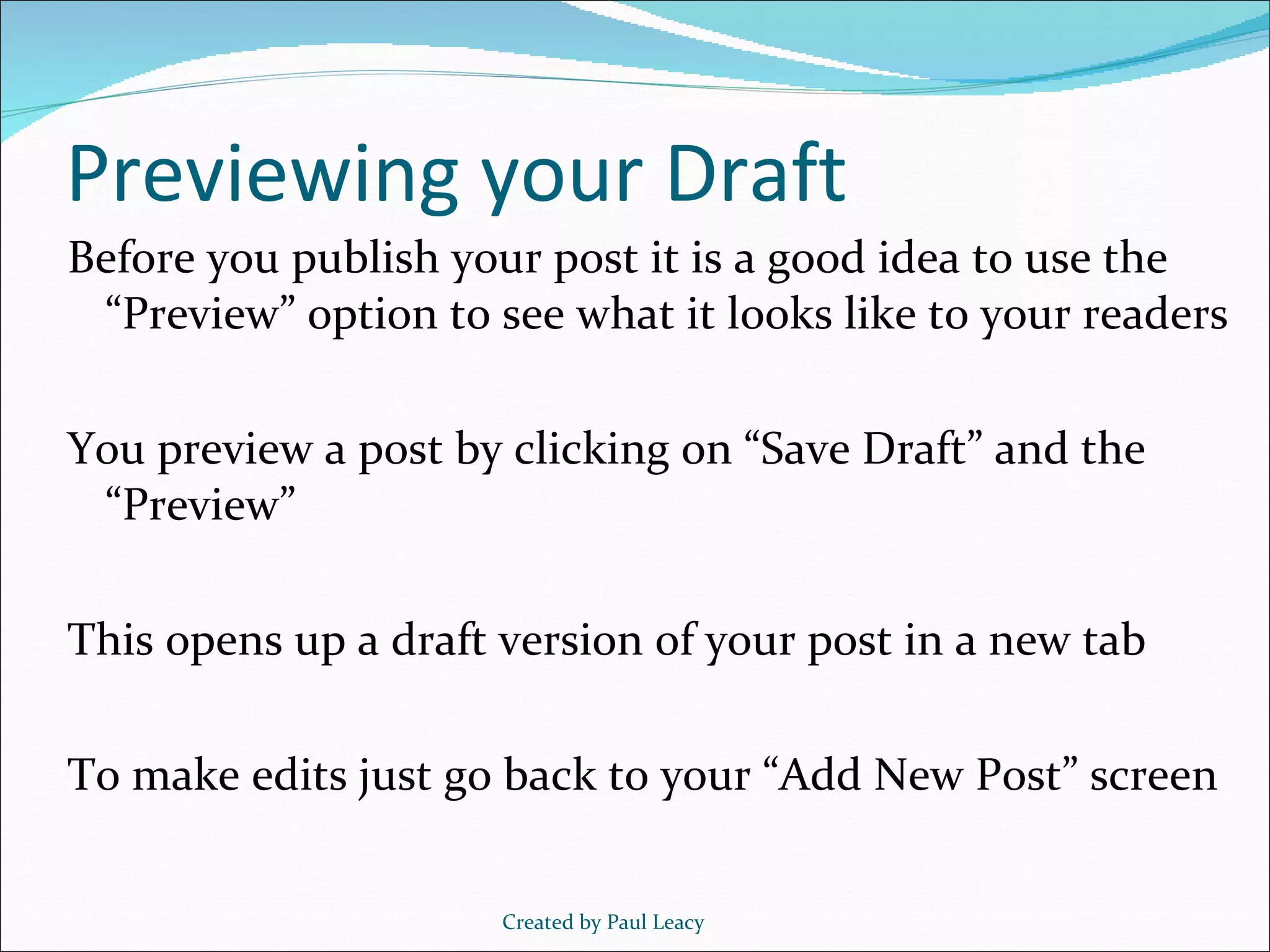 Previewing your Draft Before you publish your post it is a good idea to use the “Preview” option to see what it looks like to your readers You preview a post by clicking on “Save Draft” and the “Preview” This opens up a draft version of your post in a new tab To make edits just go back to your “Add New Post” screen Created by Paul Leacy 