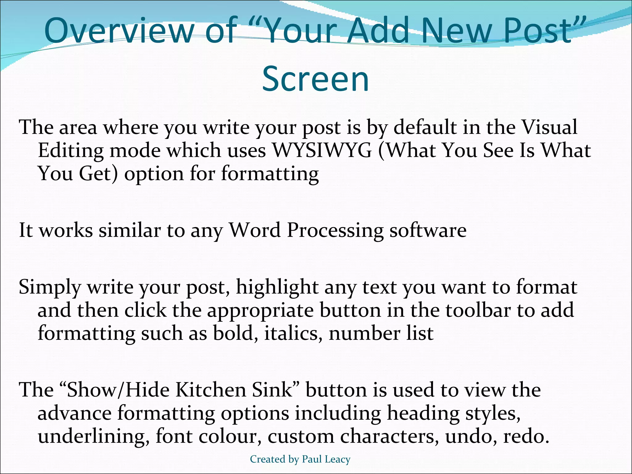 Overview of “Your Add New Post” Screen The area where you write your post is by default in the Visual Editing mode which uses WYSIWYG (What You See Is What You Get) option for formatting It works similar to any Word Processing software Simply write your post, highlight any text you want to format and then click the appropriate button in the toolbar to add formatting such as bold, italics, number list The “Show/Hide Kitchen Sink” button is used to view the advance formatting options including heading styles, underlining, font colour, custom characters, undo, redo. Created by Paul Leacy 
