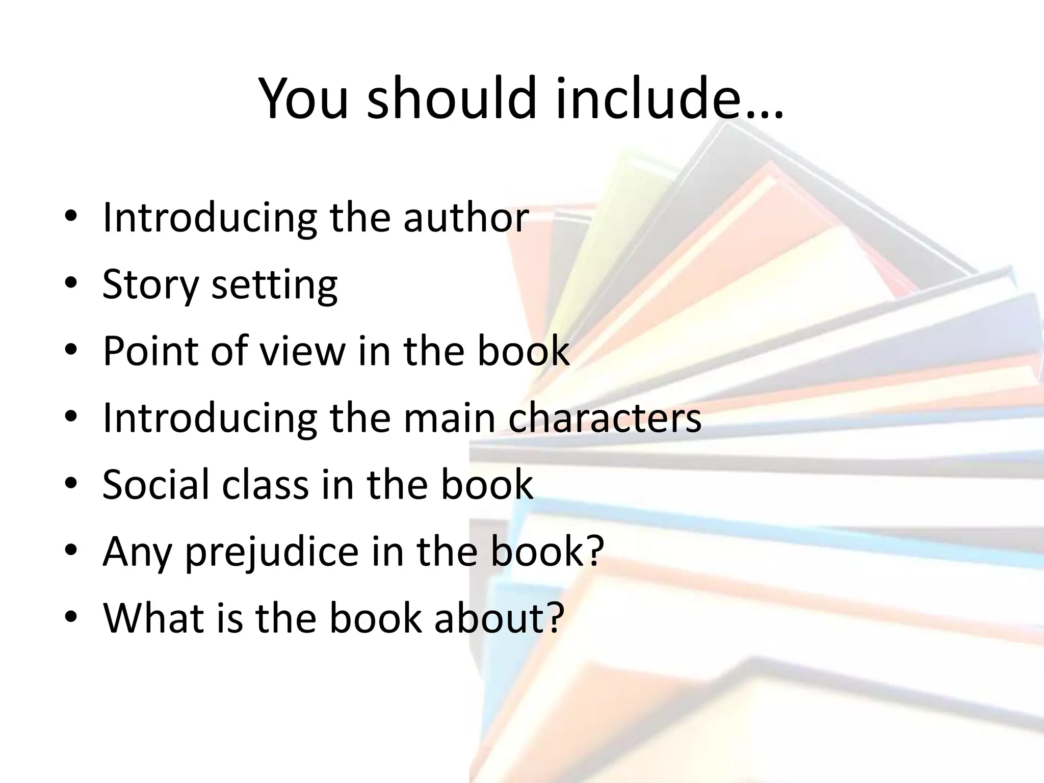 You should include…
• Introducing the author
• Story setting
• Point of view in the book
• Introducing the main characters
• Social class in the book
• Any prejudice in the book?
• What is the book about?