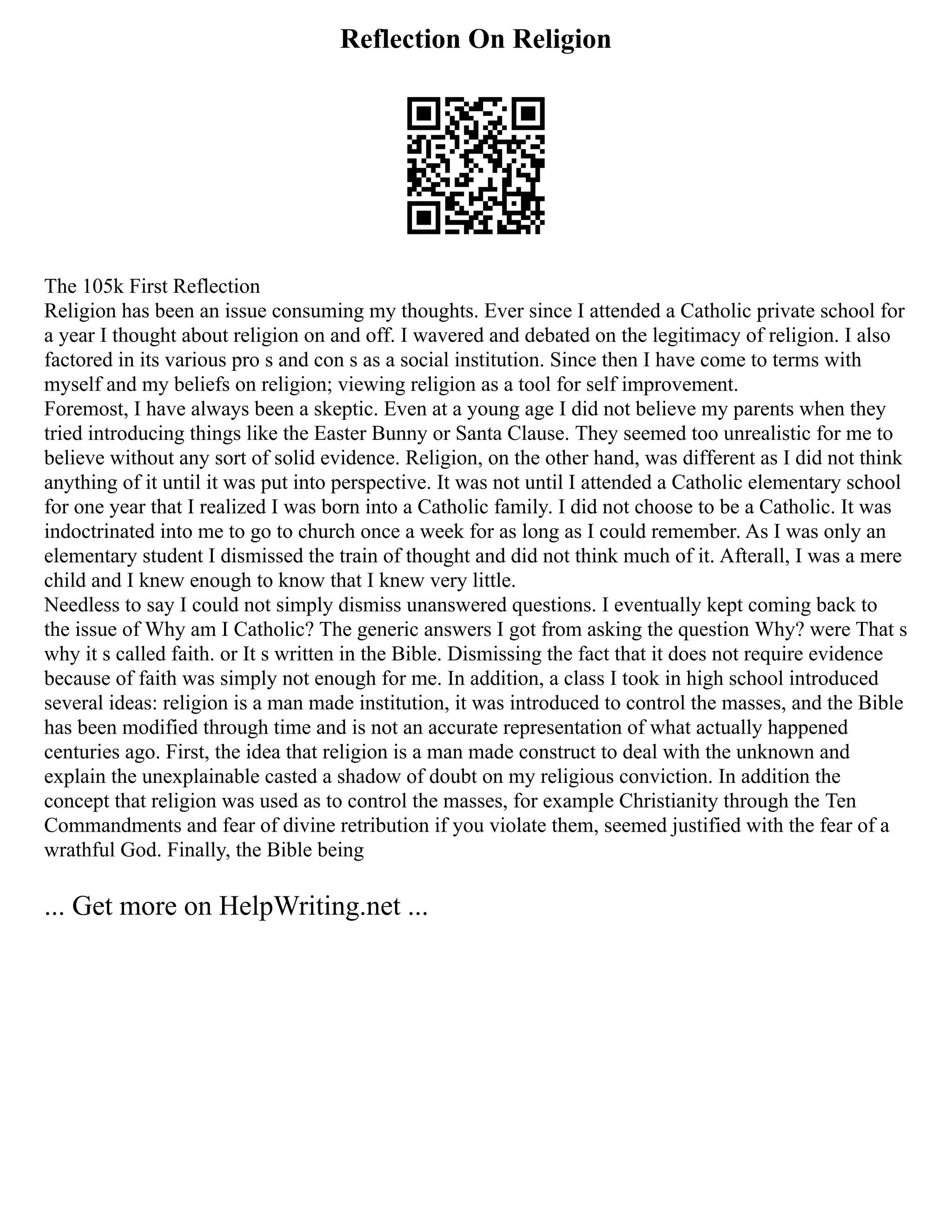 Reflection On Religion
The 105k First Reflection
Religion has been an issue consuming my thoughts. Ever since I attended a Catholic private school for
a year I thought about religion on and off. I wavered and debated on the legitimacy of religion. I also
factored in its various pro s and con s as a social institution. Since then I have come to terms with
myself and my beliefs on religion; viewing religion as a tool for self improvement.
Foremost, I have always been a skeptic. Even at a young age I did not believe my parents when they
tried introducing things like the Easter Bunny or Santa Clause. They seemed too unrealistic for me to
believe without any sort of solid evidence. Religion, on the other hand, was different as I did not think
anything of it until it was put into perspective. It was not until I attended a Catholic elementary school
for one year that I realized I was born into a Catholic family. I did not choose to be a Catholic. It was
indoctrinated into me to go to church once a week for as long as I could remember. As I was only an
elementary student I dismissed the train of thought and did not think much of it. Afterall, I was a mere
child and I knew enough to know that I knew very little.
Needless to say I could not simply dismiss unanswered questions. I eventually kept coming back to
the issue of Why am I Catholic? The generic answers I got from asking the question Why? were That s
why it s called faith. or It s written in the Bible. Dismissing the fact that it does not require evidence
because of faith was simply not enough for me. In addition, a class I took in high school introduced
several ideas: religion is a man made institution, it was introduced to control the masses, and the Bible
has been modified through time and is not an accurate representation of what actually happened
centuries ago. First, the idea that religion is a man made construct to deal with the unknown and
explain the unexplainable casted a shadow of doubt on my religious conviction. In addition the
concept that religion was used as to control the masses, for example Christianity through the Ten
Commandments and fear of divine retribution if you violate them, seemed justified with the fear of a
wrathful God. Finally, the Bible being
... Get more on HelpWriting.net ...
 