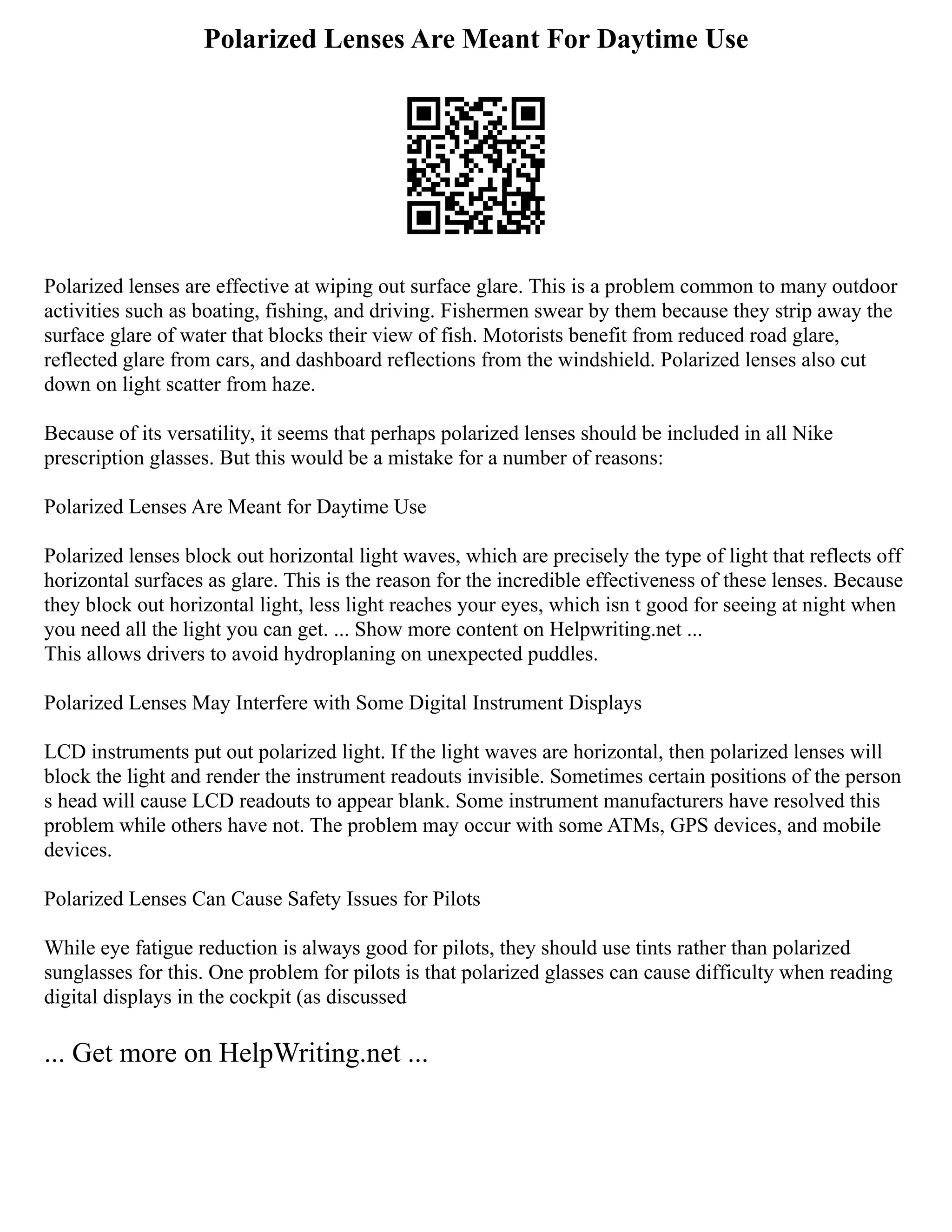 Polarized Lenses Are Meant For Daytime Use
Polarized lenses are effective at wiping out surface glare. This is a problem common to many outdoor
activities such as boating, fishing, and driving. Fishermen swear by them because they strip away the
surface glare of water that blocks their view of fish. Motorists benefit from reduced road glare,
reflected glare from cars, and dashboard reflections from the windshield. Polarized lenses also cut
down on light scatter from haze.
Because of its versatility, it seems that perhaps polarized lenses should be included in all Nike
prescription glasses. But this would be a mistake for a number of reasons:
Polarized Lenses Are Meant for Daytime Use
Polarized lenses block out horizontal light waves, which are precisely the type of light that reflects off
horizontal surfaces as glare. This is the reason for the incredible effectiveness of these lenses. Because
they block out horizontal light, less light reaches your eyes, which isn t good for seeing at night when
you need all the light you can get. ... Show more content on Helpwriting.net ...
This allows drivers to avoid hydroplaning on unexpected puddles.
Polarized Lenses May Interfere with Some Digital Instrument Displays
LCD instruments put out polarized light. If the light waves are horizontal, then polarized lenses will
block the light and render the instrument readouts invisible. Sometimes certain positions of the person
s head will cause LCD readouts to appear blank. Some instrument manufacturers have resolved this
problem while others have not. The problem may occur with some ATMs, GPS devices, and mobile
devices.
Polarized Lenses Can Cause Safety Issues for Pilots
While eye fatigue reduction is always good for pilots, they should use tints rather than polarized
sunglasses for this. One problem for pilots is that polarized glasses can cause difficulty when reading
digital displays in the cockpit (as discussed
... Get more on HelpWriting.net ...
 