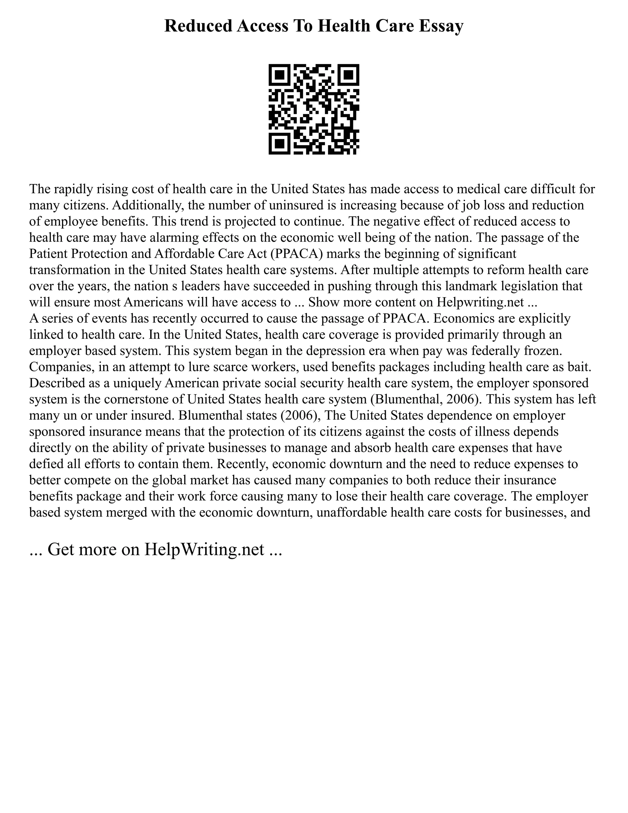 Reduced Access To Health Care Essay
The rapidly rising cost of health care in the United States has made access to medical care difficult for
many citizens. Additionally, the number of uninsured is increasing because of job loss and reduction
of employee benefits. This trend is projected to continue. The negative effect of reduced access to
health care may have alarming effects on the economic well being of the nation. The passage of the
Patient Protection and Affordable Care Act (PPACA) marks the beginning of significant
transformation in the United States health care systems. After multiple attempts to reform health care
over the years, the nation s leaders have succeeded in pushing through this landmark legislation that
will ensure most Americans will have access to ... Show more content on Helpwriting.net ...
A series of events has recently occurred to cause the passage of PPACA. Economics are explicitly
linked to health care. In the United States, health care coverage is provided primarily through an
employer based system. This system began in the depression era when pay was federally frozen.
Companies, in an attempt to lure scarce workers, used benefits packages including health care as bait.
Described as a uniquely American private social security health care system, the employer sponsored
system is the cornerstone of United States health care system (Blumenthal, 2006). This system has left
many un or under insured. Blumenthal states (2006), The United States dependence on employer
sponsored insurance means that the protection of its citizens against the costs of illness depends
directly on the ability of private businesses to manage and absorb health care expenses that have
defied all efforts to contain them. Recently, economic downturn and the need to reduce expenses to
better compete on the global market has caused many companies to both reduce their insurance
benefits package and their work force causing many to lose their health care coverage. The employer
based system merged with the economic downturn, unaffordable health care costs for businesses, and
... Get more on HelpWriting.net ...
 