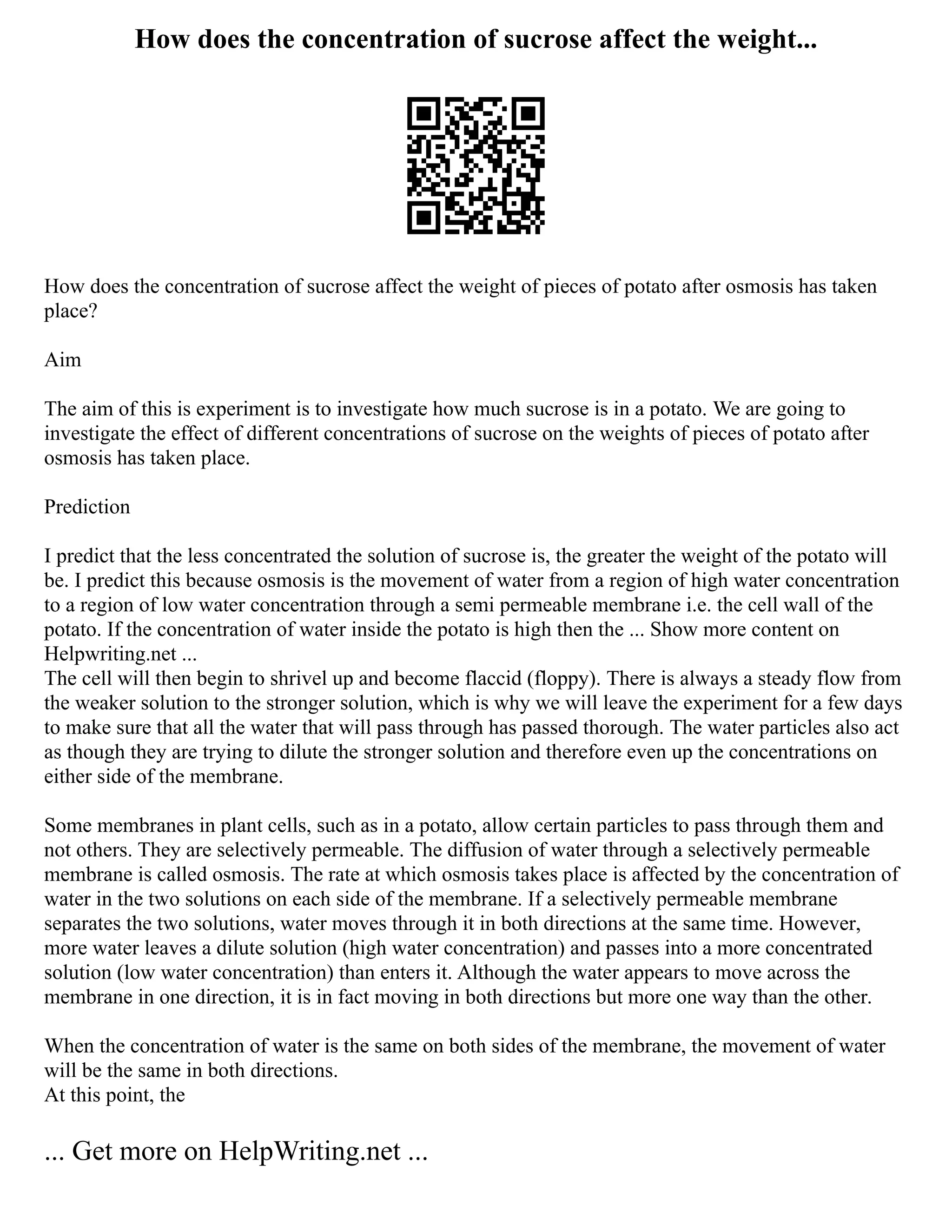 How does the concentration of sucrose affect the weight...
How does the concentration of sucrose affect the weight of pieces of potato after osmosis has taken
place?
Aim
The aim of this is experiment is to investigate how much sucrose is in a potato. We are going to
investigate the effect of different concentrations of sucrose on the weights of pieces of potato after
osmosis has taken place.
Prediction
I predict that the less concentrated the solution of sucrose is, the greater the weight of the potato will
be. I predict this because osmosis is the movement of water from a region of high water concentration
to a region of low water concentration through a semi permeable membrane i.e. the cell wall of the
potato. If the concentration of water inside the potato is high then the ... Show more content on
Helpwriting.net ...
The cell will then begin to shrivel up and become flaccid (floppy). There is always a steady flow from
the weaker solution to the stronger solution, which is why we will leave the experiment for a few days
to make sure that all the water that will pass through has passed thorough. The water particles also act
as though they are trying to dilute the stronger solution and therefore even up the concentrations on
either side of the membrane.
Some membranes in plant cells, such as in a potato, allow certain particles to pass through them and
not others. They are selectively permeable. The diffusion of water through a selectively permeable
membrane is called osmosis. The rate at which osmosis takes place is affected by the concentration of
water in the two solutions on each side of the membrane. If a selectively permeable membrane
separates the two solutions, water moves through it in both directions at the same time. However,
more water leaves a dilute solution (high water concentration) and passes into a more concentrated
solution (low water concentration) than enters it. Although the water appears to move across the
membrane in one direction, it is in fact moving in both directions but more one way than the other.
When the concentration of water is the same on both sides of the membrane, the movement of water
will be the same in both directions.
At this point, the
... Get more on HelpWriting.net ...
 