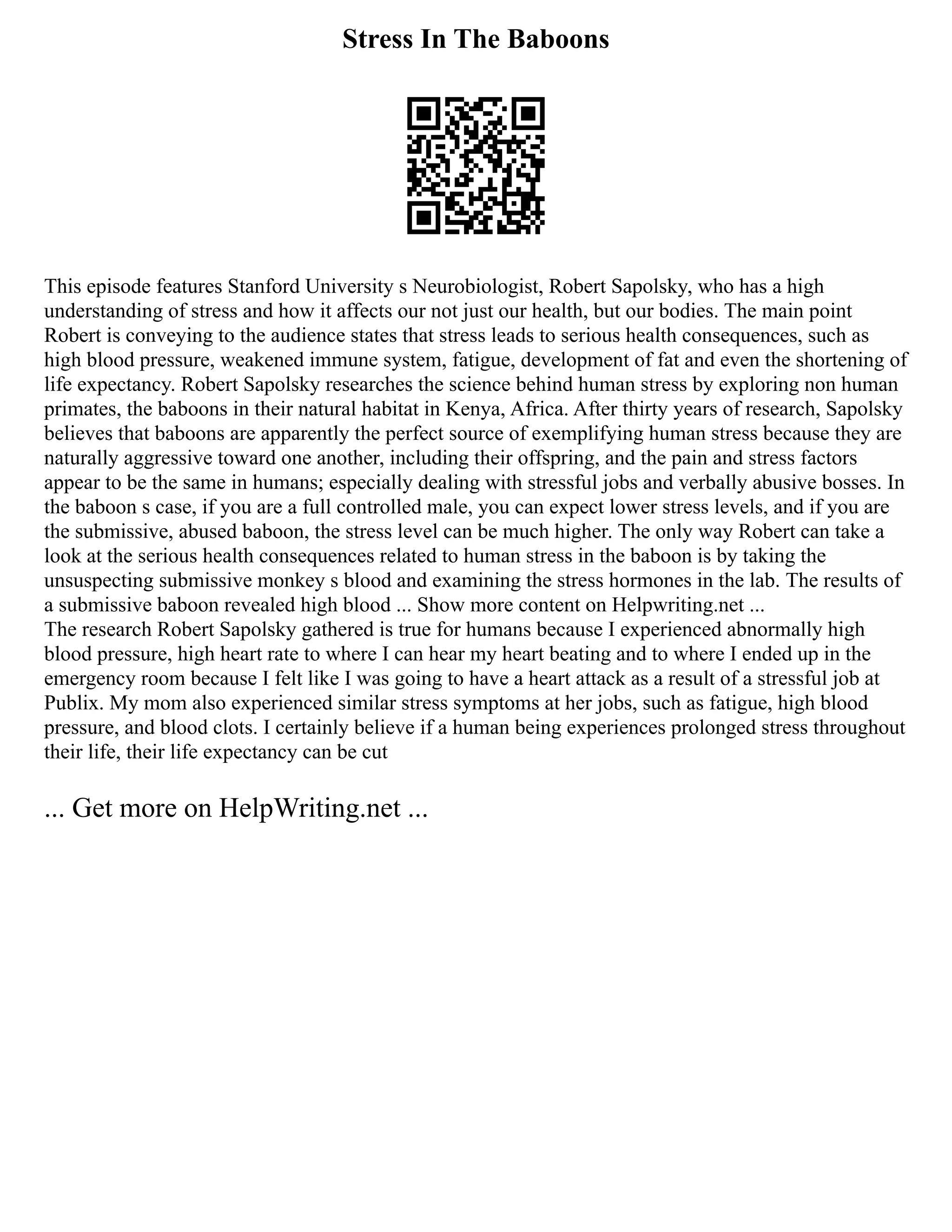 Stress In The Baboons
This episode features Stanford University s Neurobiologist, Robert Sapolsky, who has a high
understanding of stress and how it affects our not just our health, but our bodies. The main point
Robert is conveying to the audience states that stress leads to serious health consequences, such as
high blood pressure, weakened immune system, fatigue, development of fat and even the shortening of
life expectancy. Robert Sapolsky researches the science behind human stress by exploring non human
primates, the baboons in their natural habitat in Kenya, Africa. After thirty years of research, Sapolsky
believes that baboons are apparently the perfect source of exemplifying human stress because they are
naturally aggressive toward one another, including their offspring, and the pain and stress factors
appear to be the same in humans; especially dealing with stressful jobs and verbally abusive bosses. In
the baboon s case, if you are a full controlled male, you can expect lower stress levels, and if you are
the submissive, abused baboon, the stress level can be much higher. The only way Robert can take a
look at the serious health consequences related to human stress in the baboon is by taking the
unsuspecting submissive monkey s blood and examining the stress hormones in the lab. The results of
a submissive baboon revealed high blood ... Show more content on Helpwriting.net ...
The research Robert Sapolsky gathered is true for humans because I experienced abnormally high
blood pressure, high heart rate to where I can hear my heart beating and to where I ended up in the
emergency room because I felt like I was going to have a heart attack as a result of a stressful job at
Publix. My mom also experienced similar stress symptoms at her jobs, such as fatigue, high blood
pressure, and blood clots. I certainly believe if a human being experiences prolonged stress throughout
their life, their life expectancy can be cut
... Get more on HelpWriting.net ...
 