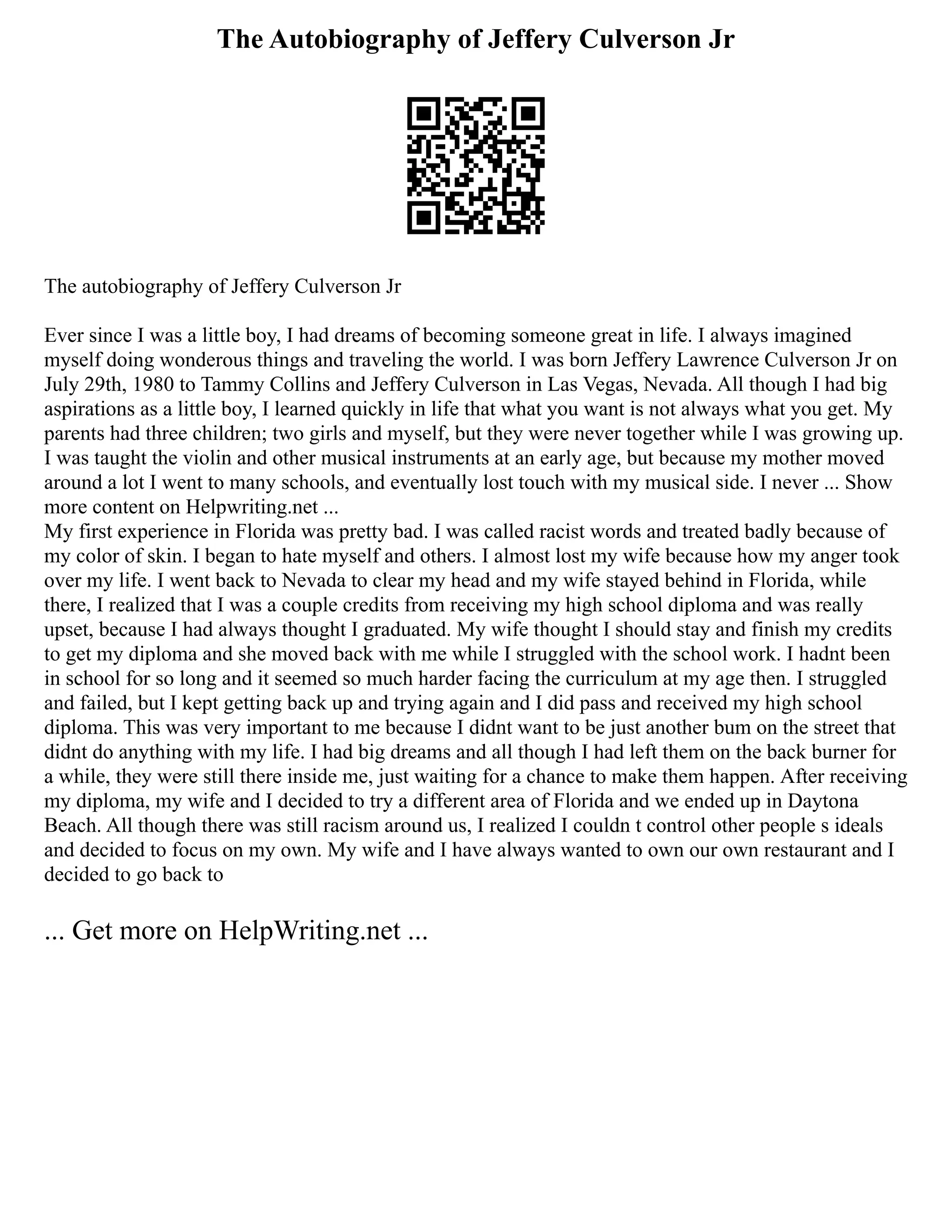 The Autobiography of Jeffery Culverson Jr
The autobiography of Jeffery Culverson Jr
Ever since I was a little boy, I had dreams of becoming someone great in life. I always imagined
myself doing wonderous things and traveling the world. I was born Jeffery Lawrence Culverson Jr on
July 29th, 1980 to Tammy Collins and Jeffery Culverson in Las Vegas, Nevada. All though I had big
aspirations as a little boy, I learned quickly in life that what you want is not always what you get. My
parents had three children; two girls and myself, but they were never together while I was growing up.
I was taught the violin and other musical instruments at an early age, but because my mother moved
around a lot I went to many schools, and eventually lost touch with my musical side. I never ... Show
more content on Helpwriting.net ...
My first experience in Florida was pretty bad. I was called racist words and treated badly because of
my color of skin. I began to hate myself and others. I almost lost my wife because how my anger took
over my life. I went back to Nevada to clear my head and my wife stayed behind in Florida, while
there, I realized that I was a couple credits from receiving my high school diploma and was really
upset, because I had always thought I graduated. My wife thought I should stay and finish my credits
to get my diploma and she moved back with me while I struggled with the school work. I hadnt been
in school for so long and it seemed so much harder facing the curriculum at my age then. I struggled
and failed, but I kept getting back up and trying again and I did pass and received my high school
diploma. This was very important to me because I didnt want to be just another bum on the street that
didnt do anything with my life. I had big dreams and all though I had left them on the back burner for
a while, they were still there inside me, just waiting for a chance to make them happen. After receiving
my diploma, my wife and I decided to try a different area of Florida and we ended up in Daytona
Beach. All though there was still racism around us, I realized I couldn t control other people s ideals
and decided to focus on my own. My wife and I have always wanted to own our own restaurant and I
decided to go back to
... Get more on HelpWriting.net ...
 