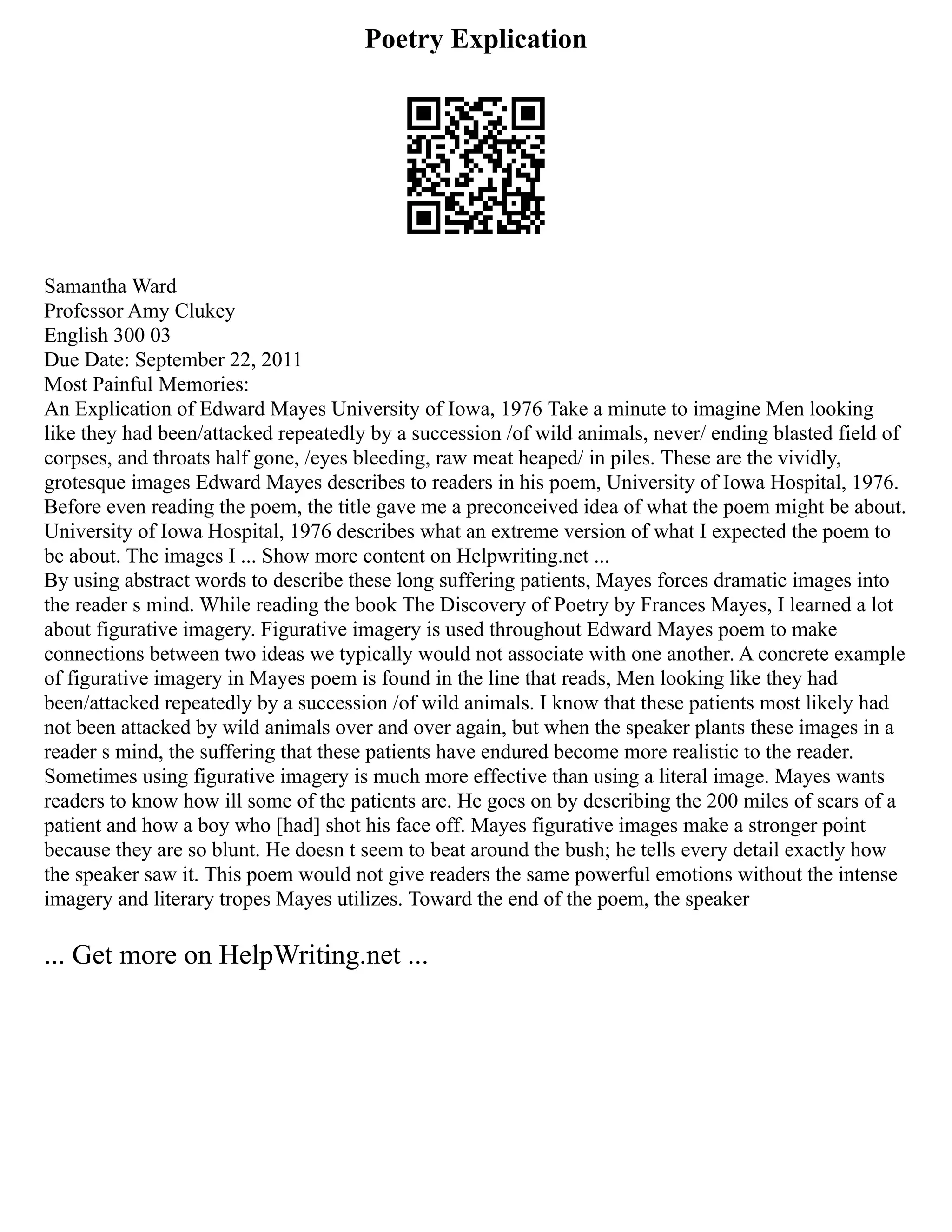 Poetry Explication
Samantha Ward
Professor Amy Clukey
English 300 03
Due Date: September 22, 2011
Most Painful Memories:
An Explication of Edward Mayes University of Iowa, 1976 Take a minute to imagine Men looking
like they had been/attacked repeatedly by a succession /of wild animals, never/ ending blasted field of
corpses, and throats half gone, /eyes bleeding, raw meat heaped/ in piles. These are the vividly,
grotesque images Edward Mayes describes to readers in his poem, University of Iowa Hospital, 1976.
Before even reading the poem, the title gave me a preconceived idea of what the poem might be about.
University of Iowa Hospital, 1976 describes what an extreme version of what I expected the poem to
be about. The images I ... Show more content on Helpwriting.net ...
By using abstract words to describe these long suffering patients, Mayes forces dramatic images into
the reader s mind. While reading the book The Discovery of Poetry by Frances Mayes, I learned a lot
about figurative imagery. Figurative imagery is used throughout Edward Mayes poem to make
connections between two ideas we typically would not associate with one another. A concrete example
of figurative imagery in Mayes poem is found in the line that reads, Men looking like they had
been/attacked repeatedly by a succession /of wild animals. I know that these patients most likely had
not been attacked by wild animals over and over again, but when the speaker plants these images in a
reader s mind, the suffering that these patients have endured become more realistic to the reader.
Sometimes using figurative imagery is much more effective than using a literal image. Mayes wants
readers to know how ill some of the patients are. He goes on by describing the 200 miles of scars of a
patient and how a boy who [had] shot his face off. Mayes figurative images make a stronger point
because they are so blunt. He doesn t seem to beat around the bush; he tells every detail exactly how
the speaker saw it. This poem would not give readers the same powerful emotions without the intense
imagery and literary tropes Mayes utilizes. Toward the end of the poem, the speaker
... Get more on HelpWriting.net ...
 