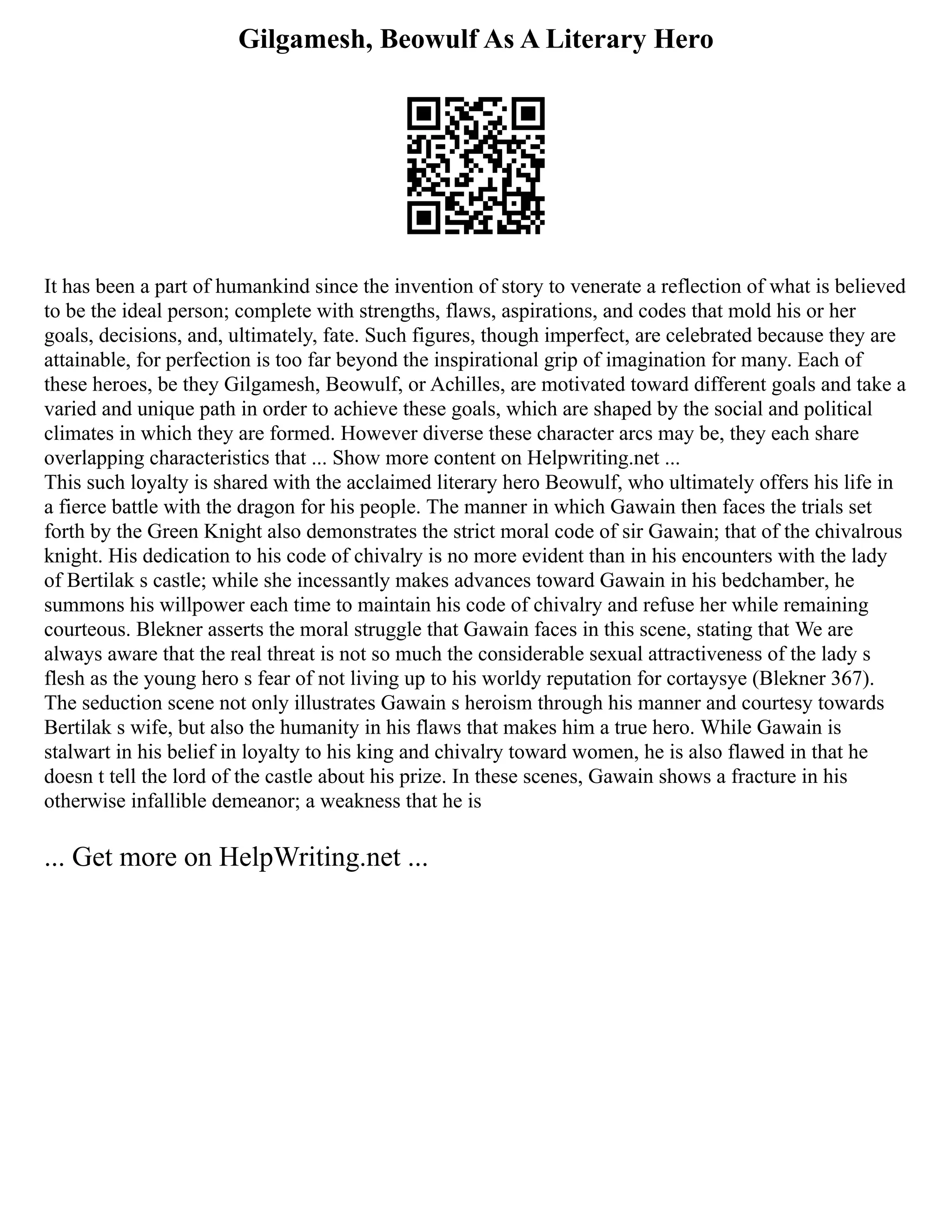 Gilgamesh, Beowulf As A Literary Hero
It has been a part of humankind since the invention of story to venerate a reflection of what is believed
to be the ideal person; complete with strengths, flaws, aspirations, and codes that mold his or her
goals, decisions, and, ultimately, fate. Such figures, though imperfect, are celebrated because they are
attainable, for perfection is too far beyond the inspirational grip of imagination for many. Each of
these heroes, be they Gilgamesh, Beowulf, or Achilles, are motivated toward different goals and take a
varied and unique path in order to achieve these goals, which are shaped by the social and political
climates in which they are formed. However diverse these character arcs may be, they each share
overlapping characteristics that ... Show more content on Helpwriting.net ...
This such loyalty is shared with the acclaimed literary hero Beowulf, who ultimately offers his life in
a fierce battle with the dragon for his people. The manner in which Gawain then faces the trials set
forth by the Green Knight also demonstrates the strict moral code of sir Gawain; that of the chivalrous
knight. His dedication to his code of chivalry is no more evident than in his encounters with the lady
of Bertilak s castle; while she incessantly makes advances toward Gawain in his bedchamber, he
summons his willpower each time to maintain his code of chivalry and refuse her while remaining
courteous. Blekner asserts the moral struggle that Gawain faces in this scene, stating that We are
always aware that the real threat is not so much the considerable sexual attractiveness of the lady s
flesh as the young hero s fear of not living up to his worldy reputation for cortaysye (Blekner 367).
The seduction scene not only illustrates Gawain s heroism through his manner and courtesy towards
Bertilak s wife, but also the humanity in his flaws that makes him a true hero. While Gawain is
stalwart in his belief in loyalty to his king and chivalry toward women, he is also flawed in that he
doesn t tell the lord of the castle about his prize. In these scenes, Gawain shows a fracture in his
otherwise infallible demeanor; a weakness that he is
... Get more on HelpWriting.net ...
 