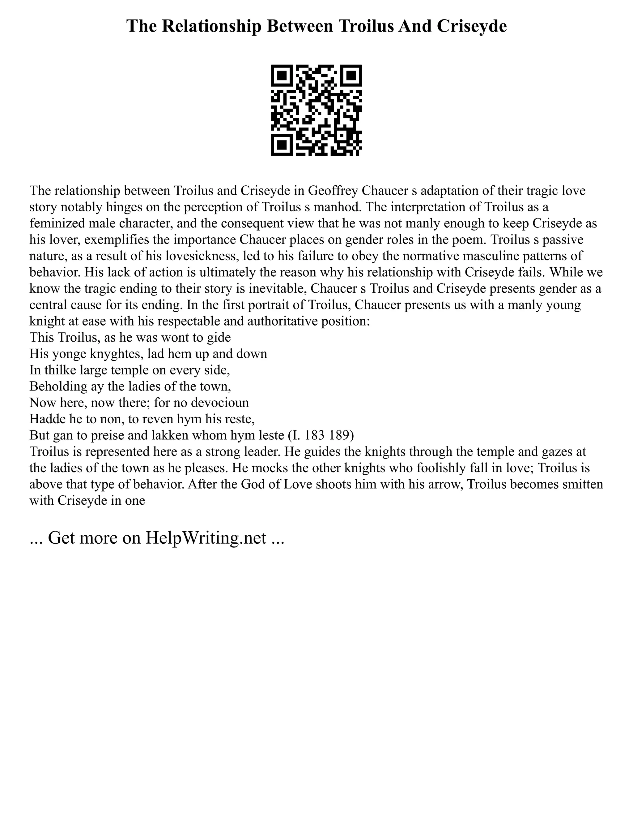 The Relationship Between Troilus And Criseyde
The relationship between Troilus and Criseyde in Geoffrey Chaucer s adaptation of their tragic love
story notably hinges on the perception of Troilus s manhod. The interpretation of Troilus as a
feminized male character, and the consequent view that he was not manly enough to keep Criseyde as
his lover, exemplifies the importance Chaucer places on gender roles in the poem. Troilus s passive
nature, as a result of his lovesickness, led to his failure to obey the normative masculine patterns of
behavior. His lack of action is ultimately the reason why his relationship with Criseyde fails. While we
know the tragic ending to their story is inevitable, Chaucer s Troilus and Criseyde presents gender as a
central cause for its ending. In the first portrait of Troilus, Chaucer presents us with a manly young
knight at ease with his respectable and authoritative position:
This Troilus, as he was wont to gide
His yonge knyghtes, lad hem up and down
In thilke large temple on every side,
Beholding ay the ladies of the town,
Now here, now there; for no devocioun
Hadde he to non, to reven hym his reste,
But gan to preise and lakken whom hym leste (I. 183 189)
Troilus is represented here as a strong leader. He guides the knights through the temple and gazes at
the ladies of the town as he pleases. He mocks the other knights who foolishly fall in love; Troilus is
above that type of behavior. After the God of Love shoots him with his arrow, Troilus becomes smitten
with Criseyde in one
... Get more on HelpWriting.net ...
 