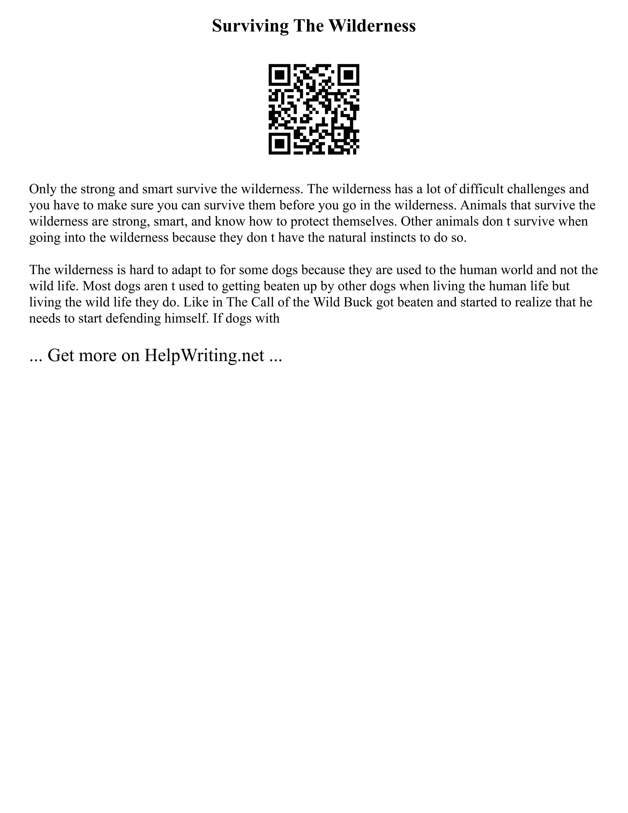 Surviving The Wilderness
Only the strong and smart survive the wilderness. The wilderness has a lot of difficult challenges and
you have to make sure you can survive them before you go in the wilderness. Animals that survive the
wilderness are strong, smart, and know how to protect themselves. Other animals don t survive when
going into the wilderness because they don t have the natural instincts to do so.
The wilderness is hard to adapt to for some dogs because they are used to the human world and not the
wild life. Most dogs aren t used to getting beaten up by other dogs when living the human life but
living the wild life they do. Like in The Call of the Wild Buck got beaten and started to realize that he
needs to start defending himself. If dogs with
... Get more on HelpWriting.net ...
 