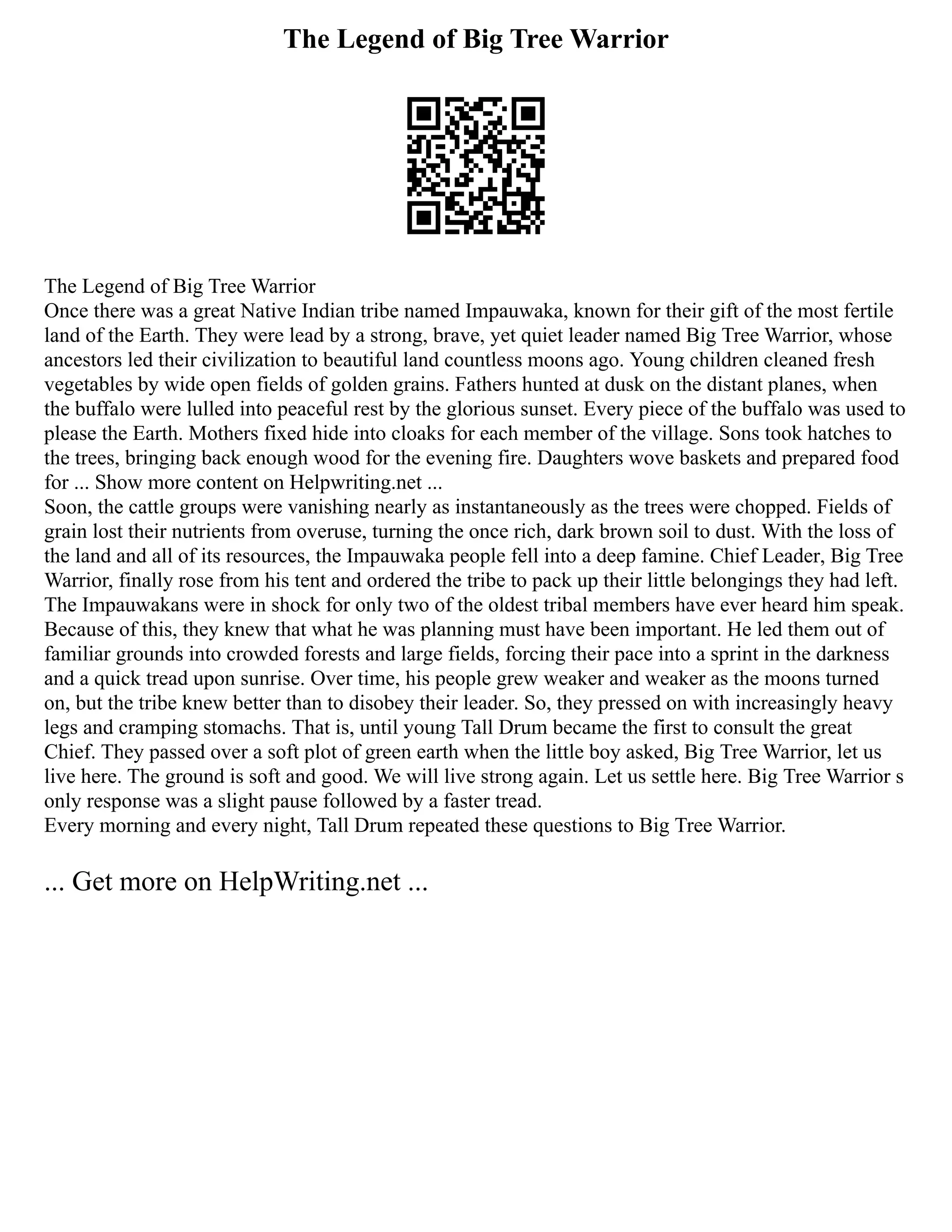 The Legend of Big Tree Warrior
The Legend of Big Tree Warrior
Once there was a great Native Indian tribe named Impauwaka, known for their gift of the most fertile
land of the Earth. They were lead by a strong, brave, yet quiet leader named Big Tree Warrior, whose
ancestors led their civilization to beautiful land countless moons ago. Young children cleaned fresh
vegetables by wide open fields of golden grains. Fathers hunted at dusk on the distant planes, when
the buffalo were lulled into peaceful rest by the glorious sunset. Every piece of the buffalo was used to
please the Earth. Mothers fixed hide into cloaks for each member of the village. Sons took hatches to
the trees, bringing back enough wood for the evening fire. Daughters wove baskets and prepared food
for ... Show more content on Helpwriting.net ...
Soon, the cattle groups were vanishing nearly as instantaneously as the trees were chopped. Fields of
grain lost their nutrients from overuse, turning the once rich, dark brown soil to dust. With the loss of
the land and all of its resources, the Impauwaka people fell into a deep famine. Chief Leader, Big Tree
Warrior, finally rose from his tent and ordered the tribe to pack up their little belongings they had left.
The Impauwakans were in shock for only two of the oldest tribal members have ever heard him speak.
Because of this, they knew that what he was planning must have been important. He led them out of
familiar grounds into crowded forests and large fields, forcing their pace into a sprint in the darkness
and a quick tread upon sunrise. Over time, his people grew weaker and weaker as the moons turned
on, but the tribe knew better than to disobey their leader. So, they pressed on with increasingly heavy
legs and cramping stomachs. That is, until young Tall Drum became the first to consult the great
Chief. They passed over a soft plot of green earth when the little boy asked, Big Tree Warrior, let us
live here. The ground is soft and good. We will live strong again. Let us settle here. Big Tree Warrior s
only response was a slight pause followed by a faster tread.
Every morning and every night, Tall Drum repeated these questions to Big Tree Warrior.
... Get more on HelpWriting.net ...
 