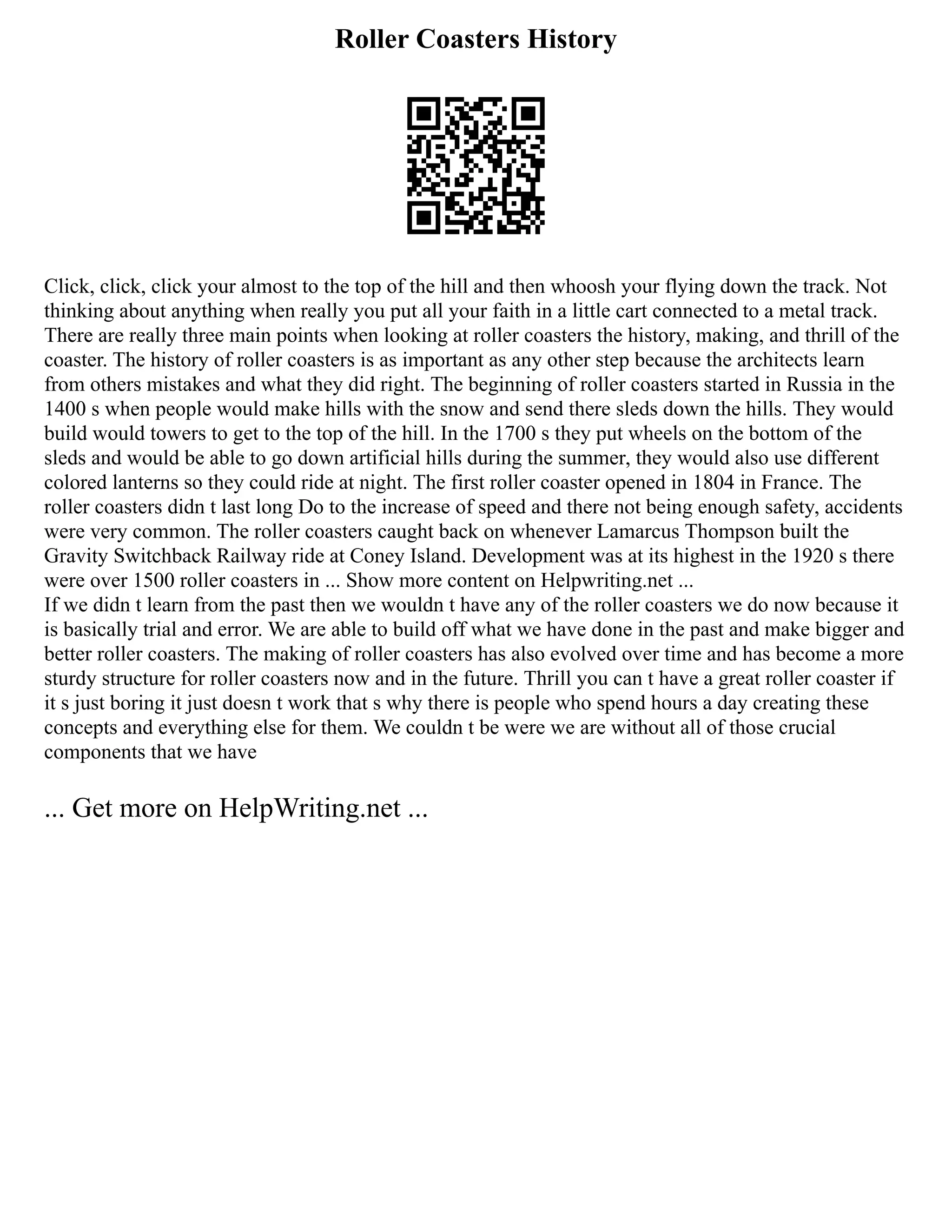 Roller Coasters History
Click, click, click your almost to the top of the hill and then whoosh your flying down the track. Not
thinking about anything when really you put all your faith in a little cart connected to a metal track.
There are really three main points when looking at roller coasters the history, making, and thrill of the
coaster. The history of roller coasters is as important as any other step because the architects learn
from others mistakes and what they did right. The beginning of roller coasters started in Russia in the
1400 s when people would make hills with the snow and send there sleds down the hills. They would
build would towers to get to the top of the hill. In the 1700 s they put wheels on the bottom of the
sleds and would be able to go down artificial hills during the summer, they would also use different
colored lanterns so they could ride at night. The first roller coaster opened in 1804 in France. The
roller coasters didn t last long Do to the increase of speed and there not being enough safety, accidents
were very common. The roller coasters caught back on whenever Lamarcus Thompson built the
Gravity Switchback Railway ride at Coney Island. Development was at its highest in the 1920 s there
were over 1500 roller coasters in ... Show more content on Helpwriting.net ...
If we didn t learn from the past then we wouldn t have any of the roller coasters we do now because it
is basically trial and error. We are able to build off what we have done in the past and make bigger and
better roller coasters. The making of roller coasters has also evolved over time and has become a more
sturdy structure for roller coasters now and in the future. Thrill you can t have a great roller coaster if
it s just boring it just doesn t work that s why there is people who spend hours a day creating these
concepts and everything else for them. We couldn t be were we are without all of those crucial
components that we have
... Get more on HelpWriting.net ...
 
