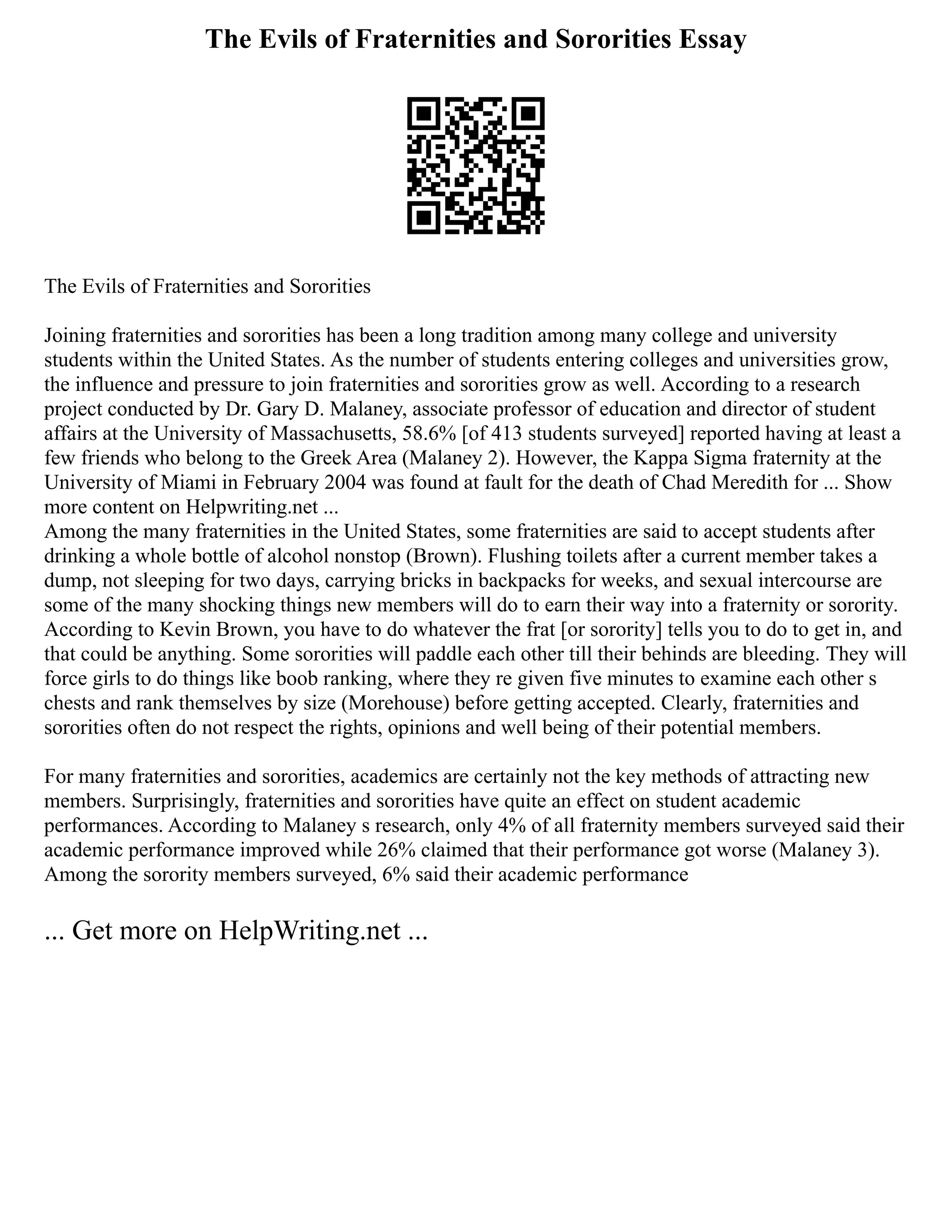 The Evils of Fraternities and Sororities Essay
The Evils of Fraternities and Sororities
Joining fraternities and sororities has been a long tradition among many college and university
students within the United States. As the number of students entering colleges and universities grow,
the influence and pressure to join fraternities and sororities grow as well. According to a research
project conducted by Dr. Gary D. Malaney, associate professor of education and director of student
affairs at the University of Massachusetts, 58.6% [of 413 students surveyed] reported having at least a
few friends who belong to the Greek Area (Malaney 2). However, the Kappa Sigma fraternity at the
University of Miami in February 2004 was found at fault for the death of Chad Meredith for ... Show
more content on Helpwriting.net ...
Among the many fraternities in the United States, some fraternities are said to accept students after
drinking a whole bottle of alcohol nonstop (Brown). Flushing toilets after a current member takes a
dump, not sleeping for two days, carrying bricks in backpacks for weeks, and sexual intercourse are
some of the many shocking things new members will do to earn their way into a fraternity or sorority.
According to Kevin Brown, you have to do whatever the frat [or sorority] tells you to do to get in, and
that could be anything. Some sororities will paddle each other till their behinds are bleeding. They will
force girls to do things like boob ranking, where they re given five minutes to examine each other s
chests and rank themselves by size (Morehouse) before getting accepted. Clearly, fraternities and
sororities often do not respect the rights, opinions and well being of their potential members.
For many fraternities and sororities, academics are certainly not the key methods of attracting new
members. Surprisingly, fraternities and sororities have quite an effect on student academic
performances. According to Malaney s research, only 4% of all fraternity members surveyed said their
academic performance improved while 26% claimed that their performance got worse (Malaney 3).
Among the sorority members surveyed, 6% said their academic performance
... Get more on HelpWriting.net ...
 