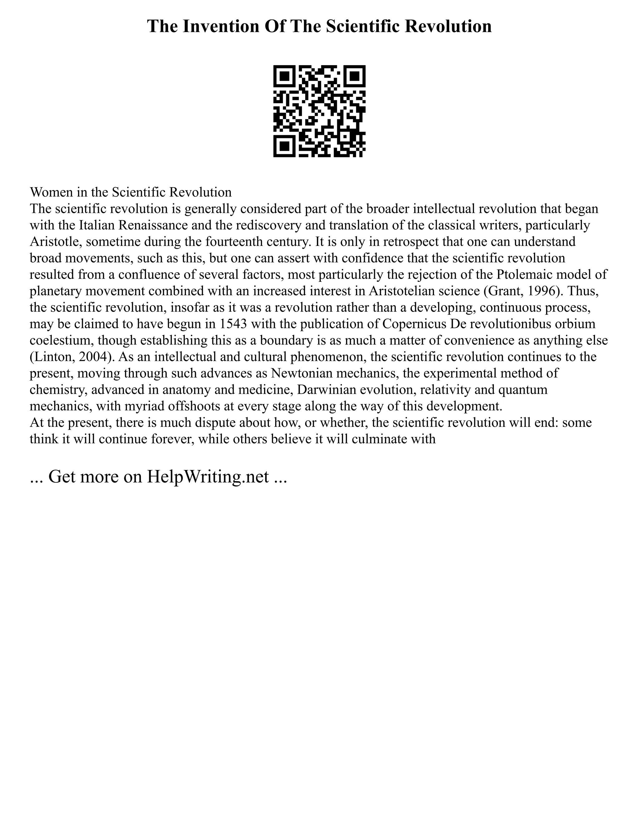 The Invention Of The Scientific Revolution
Women in the Scientific Revolution
The scientific revolution is generally considered part of the broader intellectual revolution that began
with the Italian Renaissance and the rediscovery and translation of the classical writers, particularly
Aristotle, sometime during the fourteenth century. It is only in retrospect that one can understand
broad movements, such as this, but one can assert with confidence that the scientific revolution
resulted from a confluence of several factors, most particularly the rejection of the Ptolemaic model of
planetary movement combined with an increased interest in Aristotelian science (Grant, 1996). Thus,
the scientific revolution, insofar as it was a revolution rather than a developing, continuous process,
may be claimed to have begun in 1543 with the publication of Copernicus De revolutionibus orbium
coelestium, though establishing this as a boundary is as much a matter of convenience as anything else
(Linton, 2004). As an intellectual and cultural phenomenon, the scientific revolution continues to the
present, moving through such advances as Newtonian mechanics, the experimental method of
chemistry, advanced in anatomy and medicine, Darwinian evolution, relativity and quantum
mechanics, with myriad offshoots at every stage along the way of this development.
At the present, there is much dispute about how, or whether, the scientific revolution will end: some
think it will continue forever, while others believe it will culminate with
... Get more on HelpWriting.net ...
 