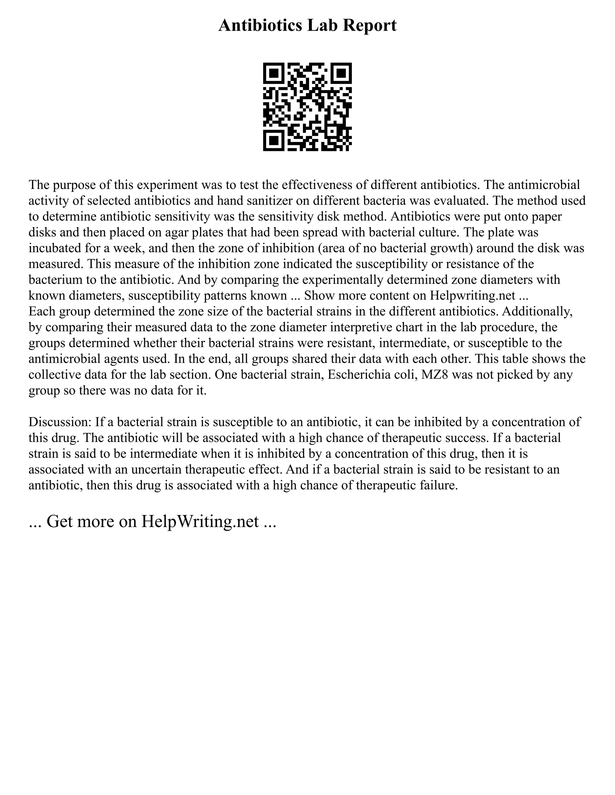 Antibiotics Lab Report
The purpose of this experiment was to test the effectiveness of different antibiotics. The antimicrobial
activity of selected antibiotics and hand sanitizer on different bacteria was evaluated. The method used
to determine antibiotic sensitivity was the sensitivity disk method. Antibiotics were put onto paper
disks and then placed on agar plates that had been spread with bacterial culture. The plate was
incubated for a week, and then the zone of inhibition (area of no bacterial growth) around the disk was
measured. This measure of the inhibition zone indicated the susceptibility or resistance of the
bacterium to the antibiotic. And by comparing the experimentally determined zone diameters with
known diameters, susceptibility patterns known ... Show more content on Helpwriting.net ...
Each group determined the zone size of the bacterial strains in the different antibiotics. Additionally,
by comparing their measured data to the zone diameter interpretive chart in the lab procedure, the
groups determined whether their bacterial strains were resistant, intermediate, or susceptible to the
antimicrobial agents used. In the end, all groups shared their data with each other. This table shows the
collective data for the lab section. One bacterial strain, Escherichia coli, MZ8 was not picked by any
group so there was no data for it.
Discussion: If a bacterial strain is susceptible to an antibiotic, it can be inhibited by a concentration of
this drug. The antibiotic will be associated with a high chance of therapeutic success. If a bacterial
strain is said to be intermediate when it is inhibited by a concentration of this drug, then it is
associated with an uncertain therapeutic effect. And if a bacterial strain is said to be resistant to an
antibiotic, then this drug is associated with a high chance of therapeutic failure.
... Get more on HelpWriting.net ...
 