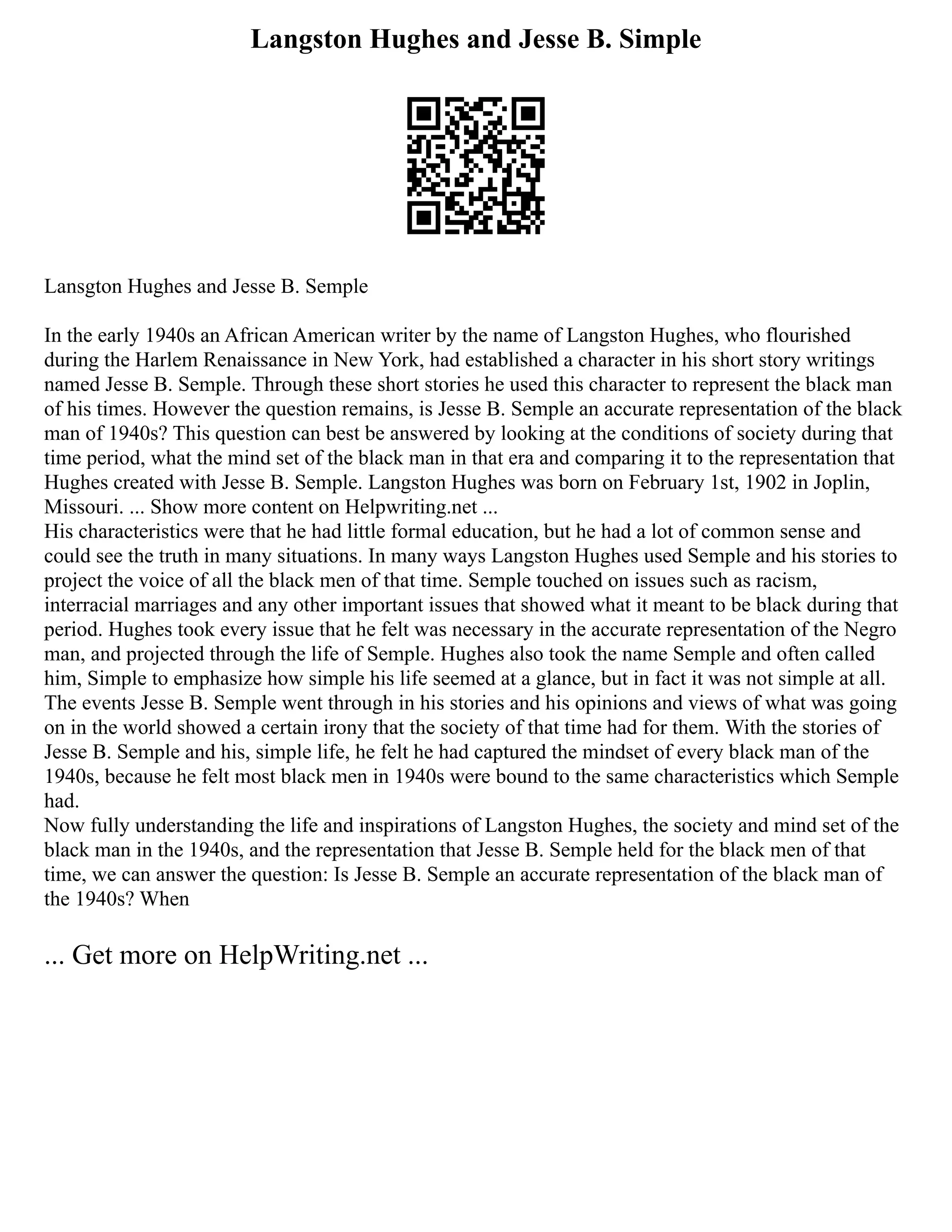 Langston Hughes and Jesse B. Simple
Lansgton Hughes and Jesse B. Semple
In the early 1940s an African American writer by the name of Langston Hughes, who flourished
during the Harlem Renaissance in New York, had established a character in his short story writings
named Jesse B. Semple. Through these short stories he used this character to represent the black man
of his times. However the question remains, is Jesse B. Semple an accurate representation of the black
man of 1940s? This question can best be answered by looking at the conditions of society during that
time period, what the mind set of the black man in that era and comparing it to the representation that
Hughes created with Jesse B. Semple. Langston Hughes was born on February 1st, 1902 in Joplin,
Missouri. ... Show more content on Helpwriting.net ...
His characteristics were that he had little formal education, but he had a lot of common sense and
could see the truth in many situations. In many ways Langston Hughes used Semple and his stories to
project the voice of all the black men of that time. Semple touched on issues such as racism,
interracial marriages and any other important issues that showed what it meant to be black during that
period. Hughes took every issue that he felt was necessary in the accurate representation of the Negro
man, and projected through the life of Semple. Hughes also took the name Semple and often called
him, Simple to emphasize how simple his life seemed at a glance, but in fact it was not simple at all.
The events Jesse B. Semple went through in his stories and his opinions and views of what was going
on in the world showed a certain irony that the society of that time had for them. With the stories of
Jesse B. Semple and his, simple life, he felt he had captured the mindset of every black man of the
1940s, because he felt most black men in 1940s were bound to the same characteristics which Semple
had.
Now fully understanding the life and inspirations of Langston Hughes, the society and mind set of the
black man in the 1940s, and the representation that Jesse B. Semple held for the black men of that
time, we can answer the question: Is Jesse B. Semple an accurate representation of the black man of
the 1940s? When
... Get more on HelpWriting.net ...
 