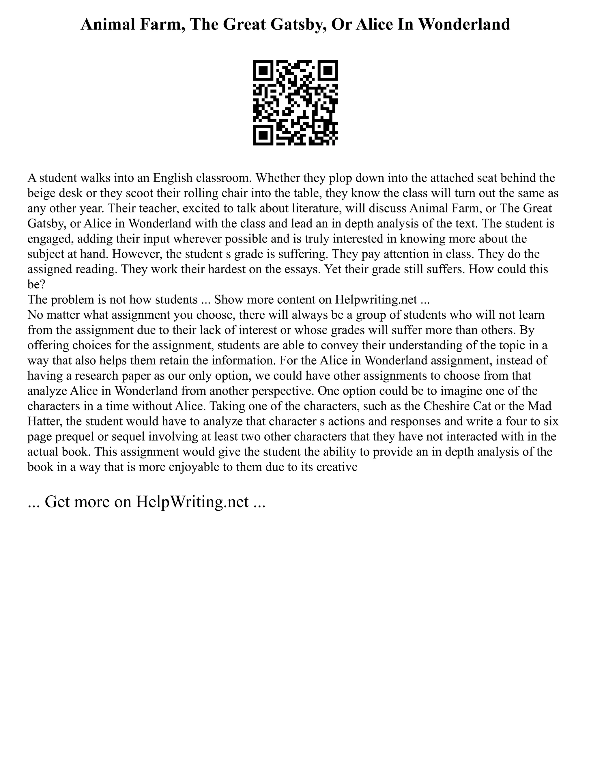 Animal Farm, The Great Gatsby, Or Alice In Wonderland
A student walks into an English classroom. Whether they plop down into the attached seat behind the
beige desk or they scoot their rolling chair into the table, they know the class will turn out the same as
any other year. Their teacher, excited to talk about literature, will discuss Animal Farm, or The Great
Gatsby, or Alice in Wonderland with the class and lead an in depth analysis of the text. The student is
engaged, adding their input wherever possible and is truly interested in knowing more about the
subject at hand. However, the student s grade is suffering. They pay attention in class. They do the
assigned reading. They work their hardest on the essays. Yet their grade still suffers. How could this
be?
The problem is not how students ... Show more content on Helpwriting.net ...
No matter what assignment you choose, there will always be a group of students who will not learn
from the assignment due to their lack of interest or whose grades will suffer more than others. By
offering choices for the assignment, students are able to convey their understanding of the topic in a
way that also helps them retain the information. For the Alice in Wonderland assignment, instead of
having a research paper as our only option, we could have other assignments to choose from that
analyze Alice in Wonderland from another perspective. One option could be to imagine one of the
characters in a time without Alice. Taking one of the characters, such as the Cheshire Cat or the Mad
Hatter, the student would have to analyze that character s actions and responses and write a four to six
page prequel or sequel involving at least two other characters that they have not interacted with in the
actual book. This assignment would give the student the ability to provide an in depth analysis of the
book in a way that is more enjoyable to them due to its creative
... Get more on HelpWriting.net ...
 