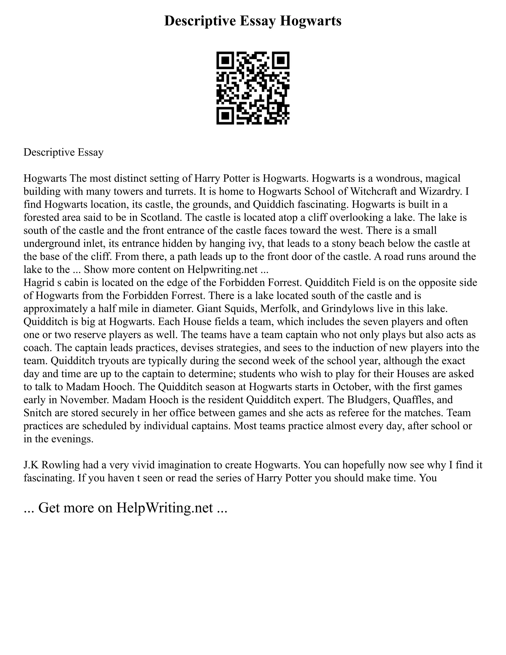 Descriptive Essay Hogwarts
Descriptive Essay
Hogwarts The most distinct setting of Harry Potter is Hogwarts. Hogwarts is a wondrous, magical
building with many towers and turrets. It is home to Hogwarts School of Witchcraft and Wizardry. I
find Hogwarts location, its castle, the grounds, and Quiddich fascinating. Hogwarts is built in a
forested area said to be in Scotland. The castle is located atop a cliff overlooking a lake. The lake is
south of the castle and the front entrance of the castle faces toward the west. There is a small
underground inlet, its entrance hidden by hanging ivy, that leads to a stony beach below the castle at
the base of the cliff. From there, a path leads up to the front door of the castle. A road runs around the
lake to the ... Show more content on Helpwriting.net ...
Hagrid s cabin is located on the edge of the Forbidden Forrest. Quidditch Field is on the opposite side
of Hogwarts from the Forbidden Forrest. There is a lake located south of the castle and is
approximately a half mile in diameter. Giant Squids, Merfolk, and Grindylows live in this lake.
Quidditch is big at Hogwarts. Each House fields a team, which includes the seven players and often
one or two reserve players as well. The teams have a team captain who not only plays but also acts as
coach. The captain leads practices, devises strategies, and sees to the induction of new players into the
team. Quidditch tryouts are typically during the second week of the school year, although the exact
day and time are up to the captain to determine; students who wish to play for their Houses are asked
to talk to Madam Hooch. The Quidditch season at Hogwarts starts in October, with the first games
early in November. Madam Hooch is the resident Quidditch expert. The Bludgers, Quaffles, and
Snitch are stored securely in her office between games and she acts as referee for the matches. Team
practices are scheduled by individual captains. Most teams practice almost every day, after school or
in the evenings.
J.K Rowling had a very vivid imagination to create Hogwarts. You can hopefully now see why I find it
fascinating. If you haven t seen or read the series of Harry Potter you should make time. You
... Get more on HelpWriting.net ...
 
