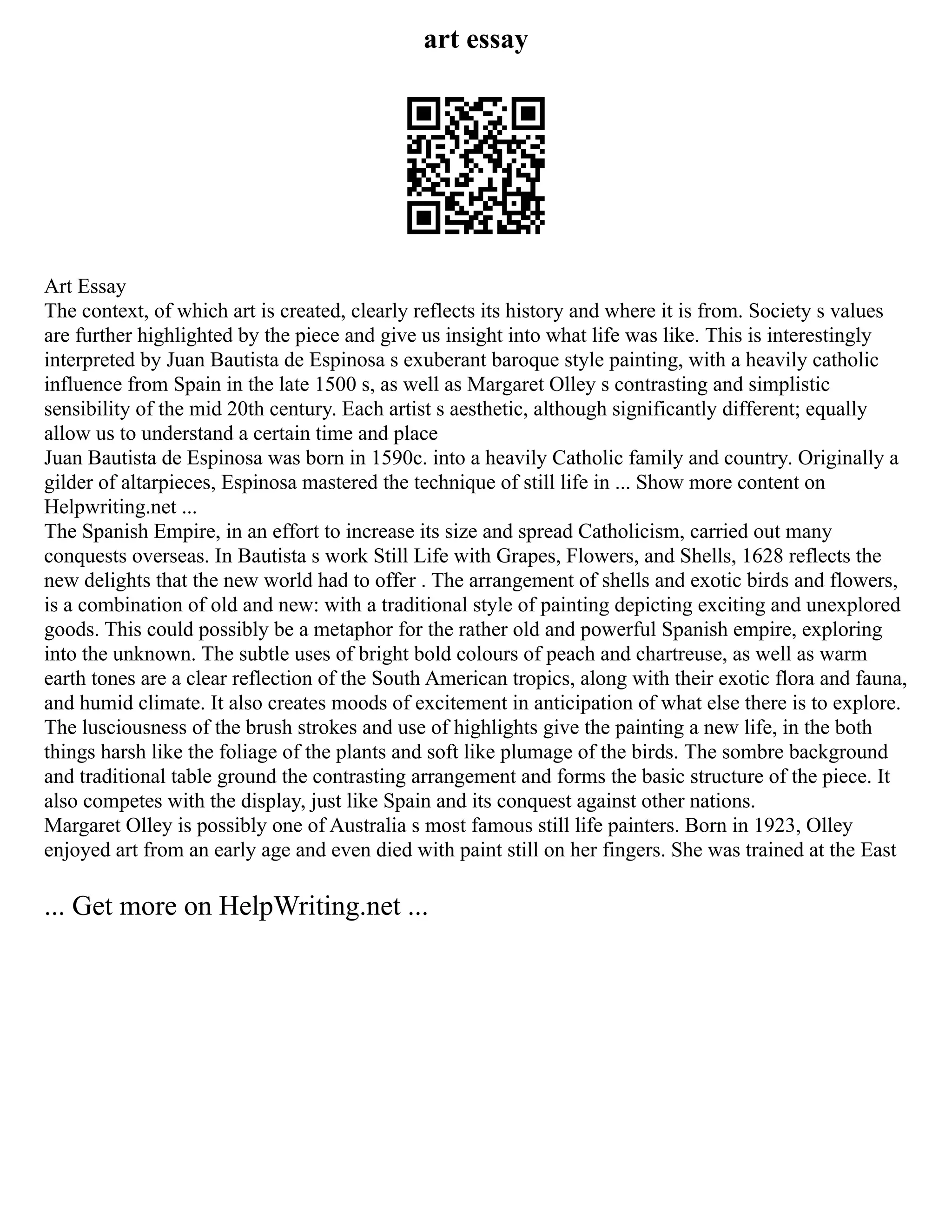 art essay
Art Essay
The context, of which art is created, clearly reflects its history and where it is from. Society s values
are further highlighted by the piece and give us insight into what life was like. This is interestingly
interpreted by Juan Bautista de Espinosa s exuberant baroque style painting, with a heavily catholic
influence from Spain in the late 1500 s, as well as Margaret Olley s contrasting and simplistic
sensibility of the mid 20th century. Each artist s aesthetic, although significantly different; equally
allow us to understand a certain time and place
Juan Bautista de Espinosa was born in 1590c. into a heavily Catholic family and country. Originally a
gilder of altarpieces, Espinosa mastered the technique of still life in ... Show more content on
Helpwriting.net ...
The Spanish Empire, in an effort to increase its size and spread Catholicism, carried out many
conquests overseas. In Bautista s work Still Life with Grapes, Flowers, and Shells, 1628 reflects the
new delights that the new world had to offer . The arrangement of shells and exotic birds and flowers,
is a combination of old and new: with a traditional style of painting depicting exciting and unexplored
goods. This could possibly be a metaphor for the rather old and powerful Spanish empire, exploring
into the unknown. The subtle uses of bright bold colours of peach and chartreuse, as well as warm
earth tones are a clear reflection of the South American tropics, along with their exotic flora and fauna,
and humid climate. It also creates moods of excitement in anticipation of what else there is to explore.
The lusciousness of the brush strokes and use of highlights give the painting a new life, in the both
things harsh like the foliage of the plants and soft like plumage of the birds. The sombre background
and traditional table ground the contrasting arrangement and forms the basic structure of the piece. It
also competes with the display, just like Spain and its conquest against other nations.
Margaret Olley is possibly one of Australia s most famous still life painters. Born in 1923, Olley
enjoyed art from an early age and even died with paint still on her fingers. She was trained at the East
... Get more on HelpWriting.net ...
 
