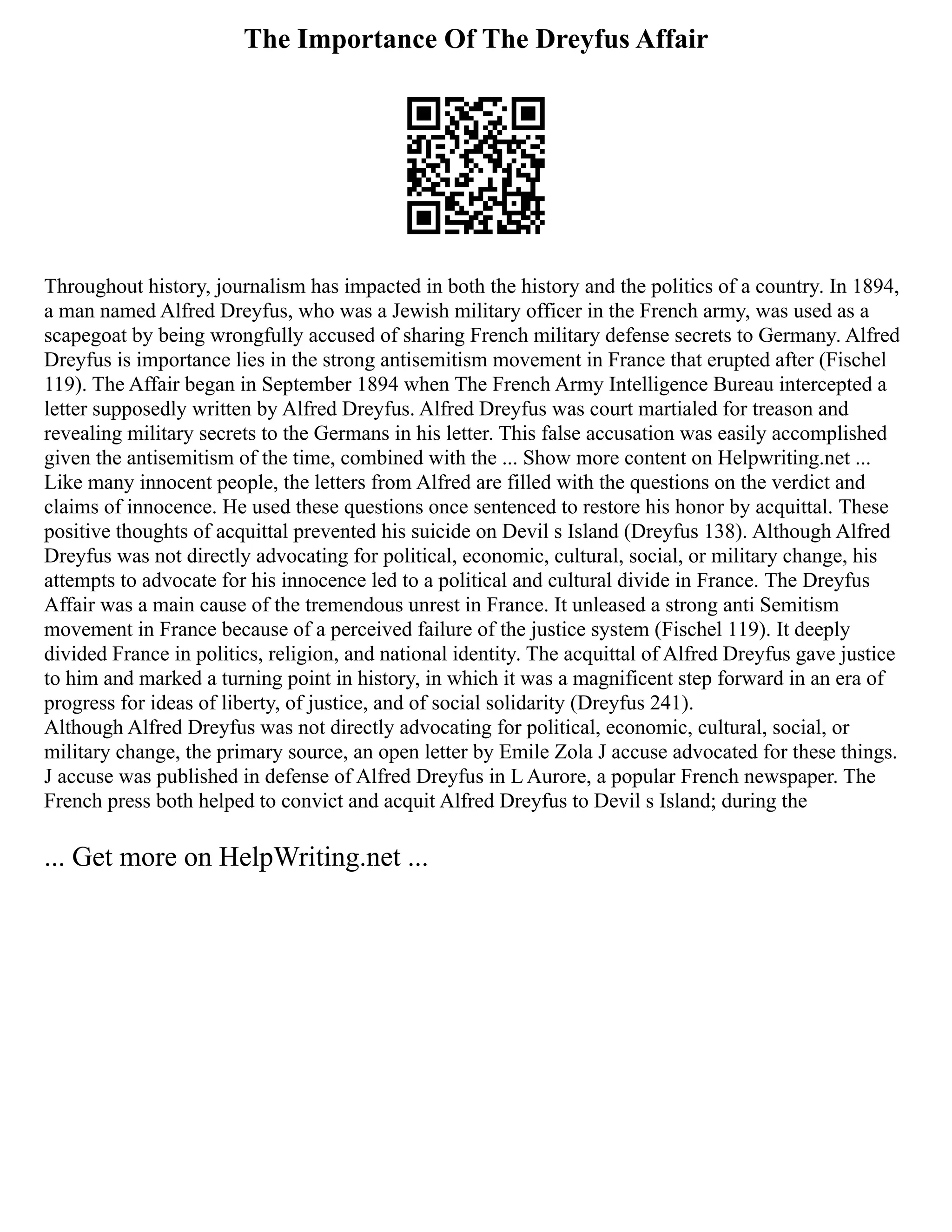 The Importance Of The Dreyfus Affair
Throughout history, journalism has impacted in both the history and the politics of a country. In 1894,
a man named Alfred Dreyfus, who was a Jewish military officer in the French army, was used as a
scapegoat by being wrongfully accused of sharing French military defense secrets to Germany. Alfred
Dreyfus is importance lies in the strong antisemitism movement in France that erupted after (Fischel
119). The Affair began in September 1894 when The French Army Intelligence Bureau intercepted a
letter supposedly written by Alfred Dreyfus. Alfred Dreyfus was court martialed for treason and
revealing military secrets to the Germans in his letter. This false accusation was easily accomplished
given the antisemitism of the time, combined with the ... Show more content on Helpwriting.net ...
Like many innocent people, the letters from Alfred are filled with the questions on the verdict and
claims of innocence. He used these questions once sentenced to restore his honor by acquittal. These
positive thoughts of acquittal prevented his suicide on Devil s Island (Dreyfus 138). Although Alfred
Dreyfus was not directly advocating for political, economic, cultural, social, or military change, his
attempts to advocate for his innocence led to a political and cultural divide in France. The Dreyfus
Affair was a main cause of the tremendous unrest in France. It unleased a strong anti Semitism
movement in France because of a perceived failure of the justice system (Fischel 119). It deeply
divided France in politics, religion, and national identity. The acquittal of Alfred Dreyfus gave justice
to him and marked a turning point in history, in which it was a magnificent step forward in an era of
progress for ideas of liberty, of justice, and of social solidarity (Dreyfus 241).
Although Alfred Dreyfus was not directly advocating for political, economic, cultural, social, or
military change, the primary source, an open letter by Emile Zola J accuse advocated for these things.
J accuse was published in defense of Alfred Dreyfus in L Aurore, a popular French newspaper. The
French press both helped to convict and acquit Alfred Dreyfus to Devil s Island; during the
... Get more on HelpWriting.net ...
 