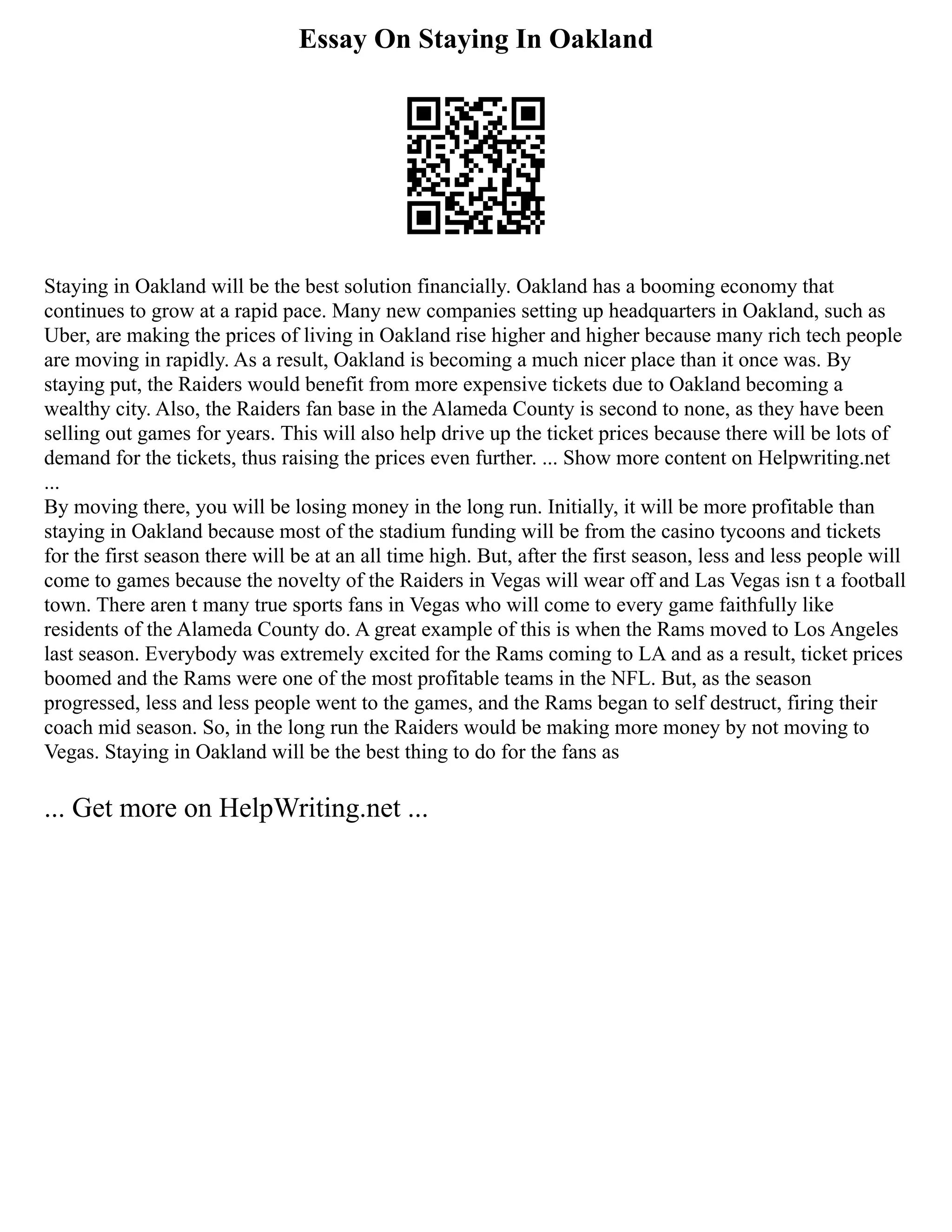 Essay On Staying In Oakland
Staying in Oakland will be the best solution financially. Oakland has a booming economy that
continues to grow at a rapid pace. Many new companies setting up headquarters in Oakland, such as
Uber, are making the prices of living in Oakland rise higher and higher because many rich tech people
are moving in rapidly. As a result, Oakland is becoming a much nicer place than it once was. By
staying put, the Raiders would benefit from more expensive tickets due to Oakland becoming a
wealthy city. Also, the Raiders fan base in the Alameda County is second to none, as they have been
selling out games for years. This will also help drive up the ticket prices because there will be lots of
demand for the tickets, thus raising the prices even further. ... Show more content on Helpwriting.net
...
By moving there, you will be losing money in the long run. Initially, it will be more profitable than
staying in Oakland because most of the stadium funding will be from the casino tycoons and tickets
for the first season there will be at an all time high. But, after the first season, less and less people will
come to games because the novelty of the Raiders in Vegas will wear off and Las Vegas isn t a football
town. There aren t many true sports fans in Vegas who will come to every game faithfully like
residents of the Alameda County do. A great example of this is when the Rams moved to Los Angeles
last season. Everybody was extremely excited for the Rams coming to LA and as a result, ticket prices
boomed and the Rams were one of the most profitable teams in the NFL. But, as the season
progressed, less and less people went to the games, and the Rams began to self destruct, firing their
coach mid season. So, in the long run the Raiders would be making more money by not moving to
Vegas. Staying in Oakland will be the best thing to do for the fans as
... Get more on HelpWriting.net ...
 