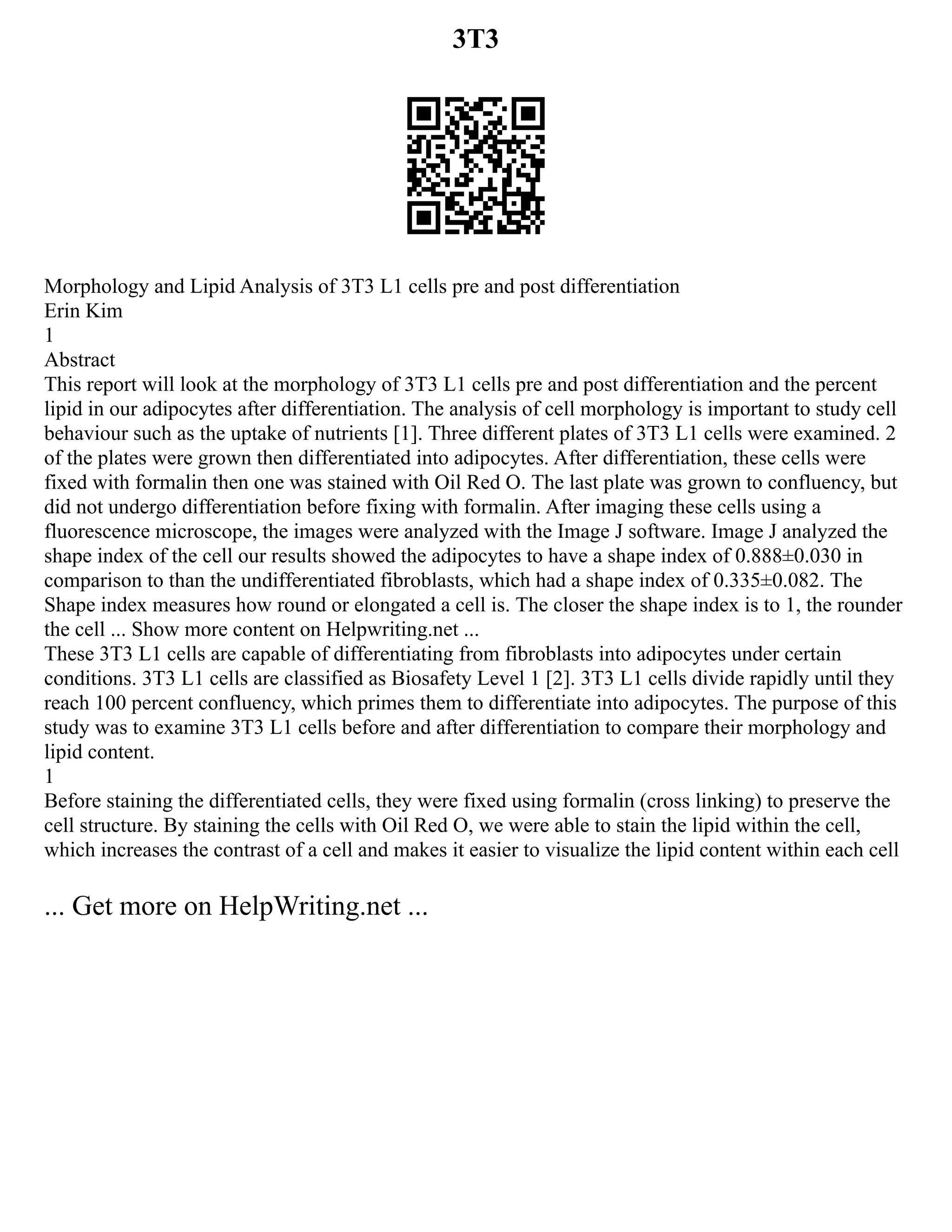 3T3
Morphology and Lipid Analysis of 3T3 L1 cells pre and post differentiation
Erin Kim
1
Abstract
This report will look at the morphology of 3T3 L1 cells pre and post differentiation and the percent
lipid in our adipocytes after differentiation. The analysis of cell morphology is important to study cell
behaviour such as the uptake of nutrients [1]. Three different plates of 3T3 L1 cells were examined. 2
of the plates were grown then differentiated into adipocytes. After differentiation, these cells were
fixed with formalin then one was stained with Oil Red O. The last plate was grown to confluency, but
did not undergo differentiation before fixing with formalin. After imaging these cells using a
fluorescence microscope, the images were analyzed with the Image J software. Image J analyzed the
shape index of the cell our results showed the adipocytes to have a shape index of 0.888±0.030 in
comparison to than the undifferentiated fibroblasts, which had a shape index of 0.335±0.082. The
Shape index measures how round or elongated a cell is. The closer the shape index is to 1, the rounder
the cell ... Show more content on Helpwriting.net ...
These 3T3 L1 cells are capable of differentiating from fibroblasts into adipocytes under certain
conditions. 3T3 L1 cells are classified as Biosafety Level 1 [2]. 3T3 L1 cells divide rapidly until they
reach 100 percent confluency, which primes them to differentiate into adipocytes. The purpose of this
study was to examine 3T3 L1 cells before and after differentiation to compare their morphology and
lipid content.
1
Before staining the differentiated cells, they were fixed using formalin (cross linking) to preserve the
cell structure. By staining the cells with Oil Red O, we were able to stain the lipid within the cell,
which increases the contrast of a cell and makes it easier to visualize the lipid content within each cell
... Get more on HelpWriting.net ...
 
