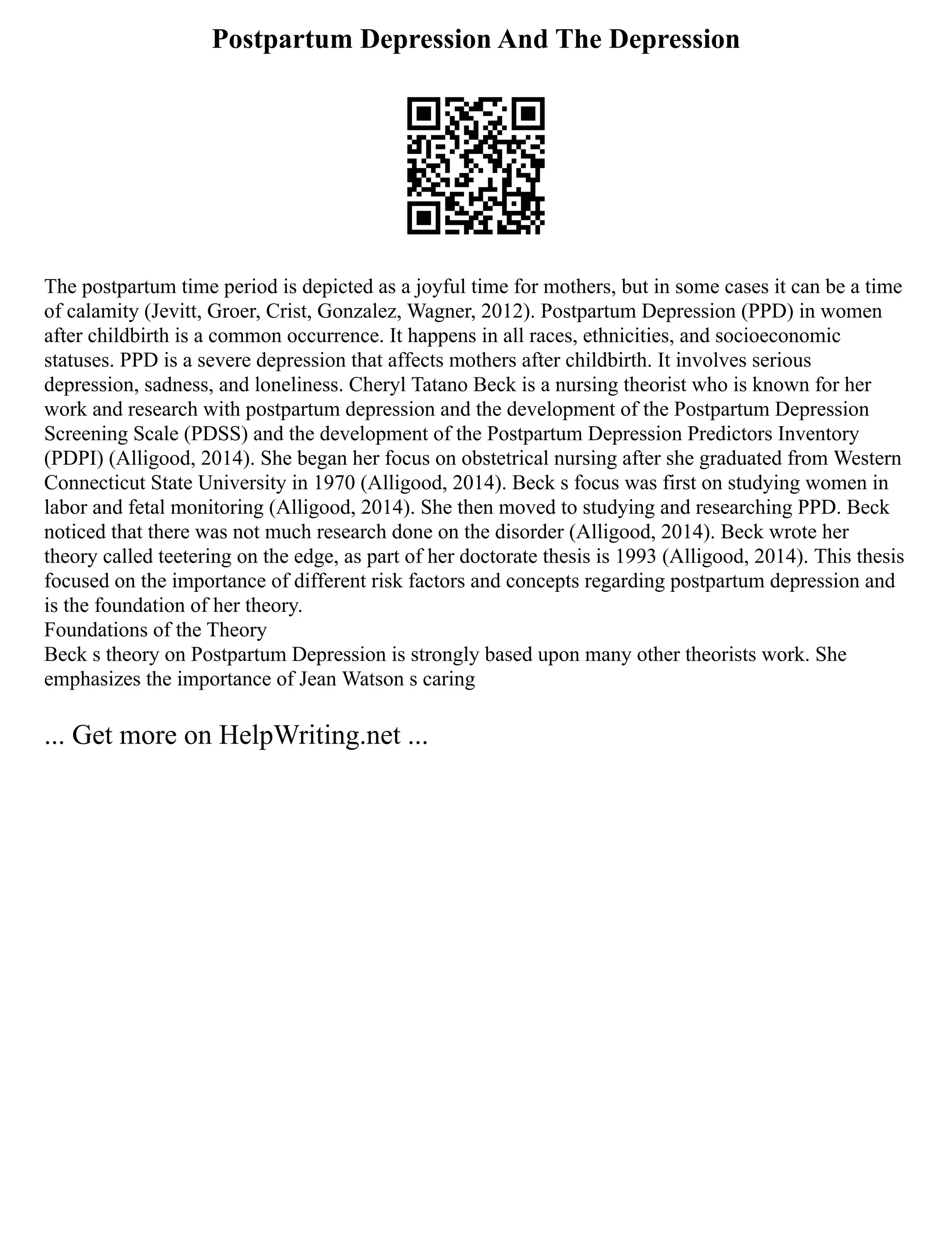 Postpartum Depression And The Depression
The postpartum time period is depicted as a joyful time for mothers, but in some cases it can be a time
of calamity (Jevitt, Groer, Crist, Gonzalez, Wagner, 2012). Postpartum Depression (PPD) in women
after childbirth is a common occurrence. It happens in all races, ethnicities, and socioeconomic
statuses. PPD is a severe depression that affects mothers after childbirth. It involves serious
depression, sadness, and loneliness. Cheryl Tatano Beck is a nursing theorist who is known for her
work and research with postpartum depression and the development of the Postpartum Depression
Screening Scale (PDSS) and the development of the Postpartum Depression Predictors Inventory
(PDPI) (Alligood, 2014). She began her focus on obstetrical nursing after she graduated from Western
Connecticut State University in 1970 (Alligood, 2014). Beck s focus was first on studying women in
labor and fetal monitoring (Alligood, 2014). She then moved to studying and researching PPD. Beck
noticed that there was not much research done on the disorder (Alligood, 2014). Beck wrote her
theory called teetering on the edge, as part of her doctorate thesis is 1993 (Alligood, 2014). This thesis
focused on the importance of different risk factors and concepts regarding postpartum depression and
is the foundation of her theory.
Foundations of the Theory
Beck s theory on Postpartum Depression is strongly based upon many other theorists work. She
emphasizes the importance of Jean Watson s caring
... Get more on HelpWriting.net ...
 