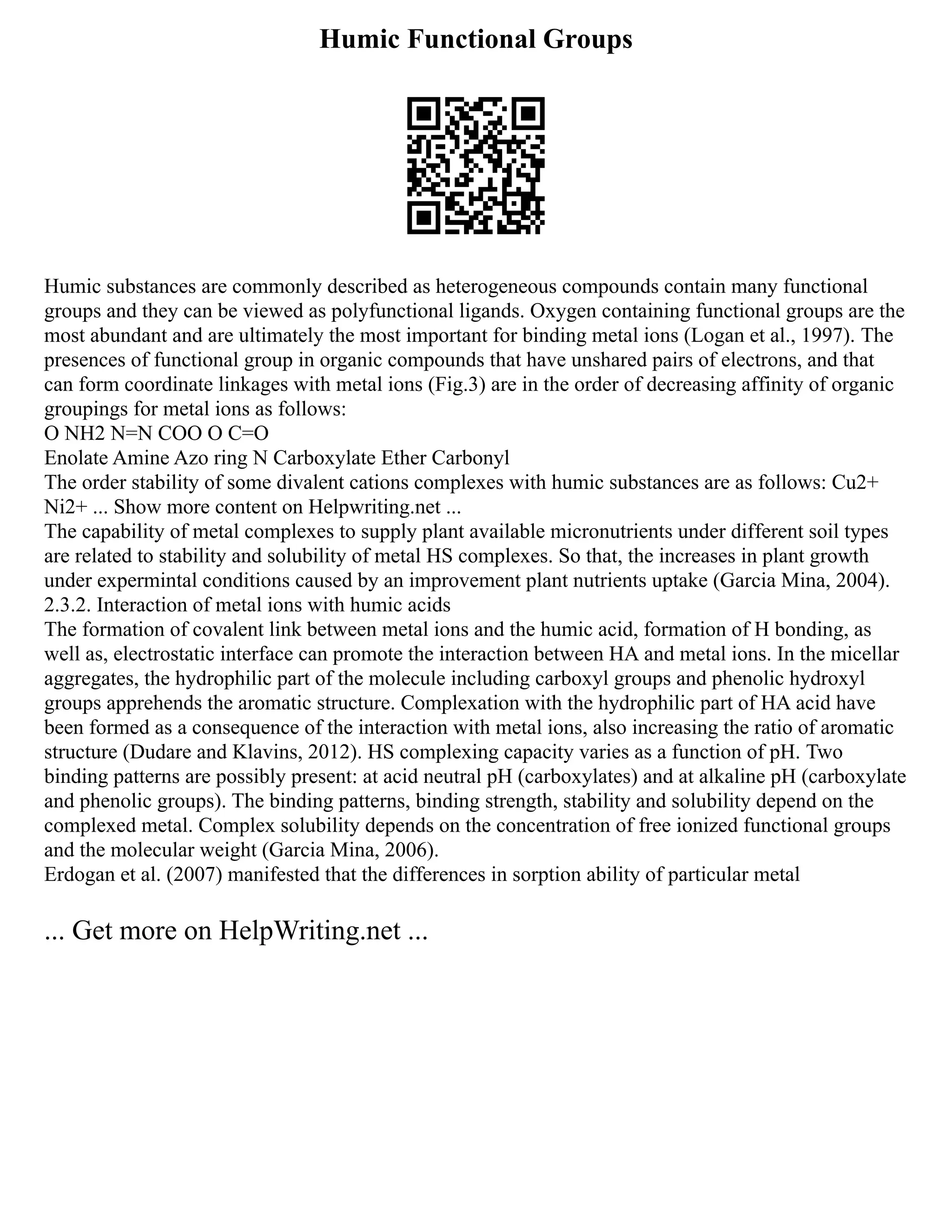 Humic Functional Groups
Humic substances are commonly described as heterogeneous compounds contain many functional
groups and they can be viewed as polyfunctional ligands. Oxygen containing functional groups are the
most abundant and are ultimately the most important for binding metal ions (Logan et al., 1997). The
presences of functional group in organic compounds that have unshared pairs of electrons, and that
can form coordinate linkages with metal ions (Fig.3) are in the order of decreasing affinity of organic
groupings for metal ions as follows:
O NH2 N=N COO O C=O
Enolate Amine Azo ring N Carboxylate Ether Carbonyl
The order stability of some divalent cations complexes with humic substances are as follows: Cu2+
Ni2+ ... Show more content on Helpwriting.net ...
The capability of metal complexes to supply plant available micronutrients under different soil types
are related to stability and solubility of metal HS complexes. So that, the increases in plant growth
under expermintal conditions caused by an improvement plant nutrients uptake (Garcia Mina, 2004).
2.3.2. Interaction of metal ions with humic acids
The formation of covalent link between metal ions and the humic acid, formation of H bonding, as
well as, electrostatic interface can promote the interaction between HA and metal ions. In the micellar
aggregates, the hydrophilic part of the molecule including carboxyl groups and phenolic hydroxyl
groups apprehends the aromatic structure. Complexation with the hydrophilic part of HA acid have
been formed as a consequence of the interaction with metal ions, also increasing the ratio of aromatic
structure (Dudare and Klavins, 2012). HS complexing capacity varies as a function of pH. Two
binding patterns are possibly present: at acid neutral pH (carboxylates) and at alkaline pH (carboxylate
and phenolic groups). The binding patterns, binding strength, stability and solubility depend on the
complexed metal. Complex solubility depends on the concentration of free ionized functional groups
and the molecular weight (Garcia Mina, 2006).
Erdogan et al. (2007) manifested that the differences in sorption ability of particular metal
... Get more on HelpWriting.net ...
 