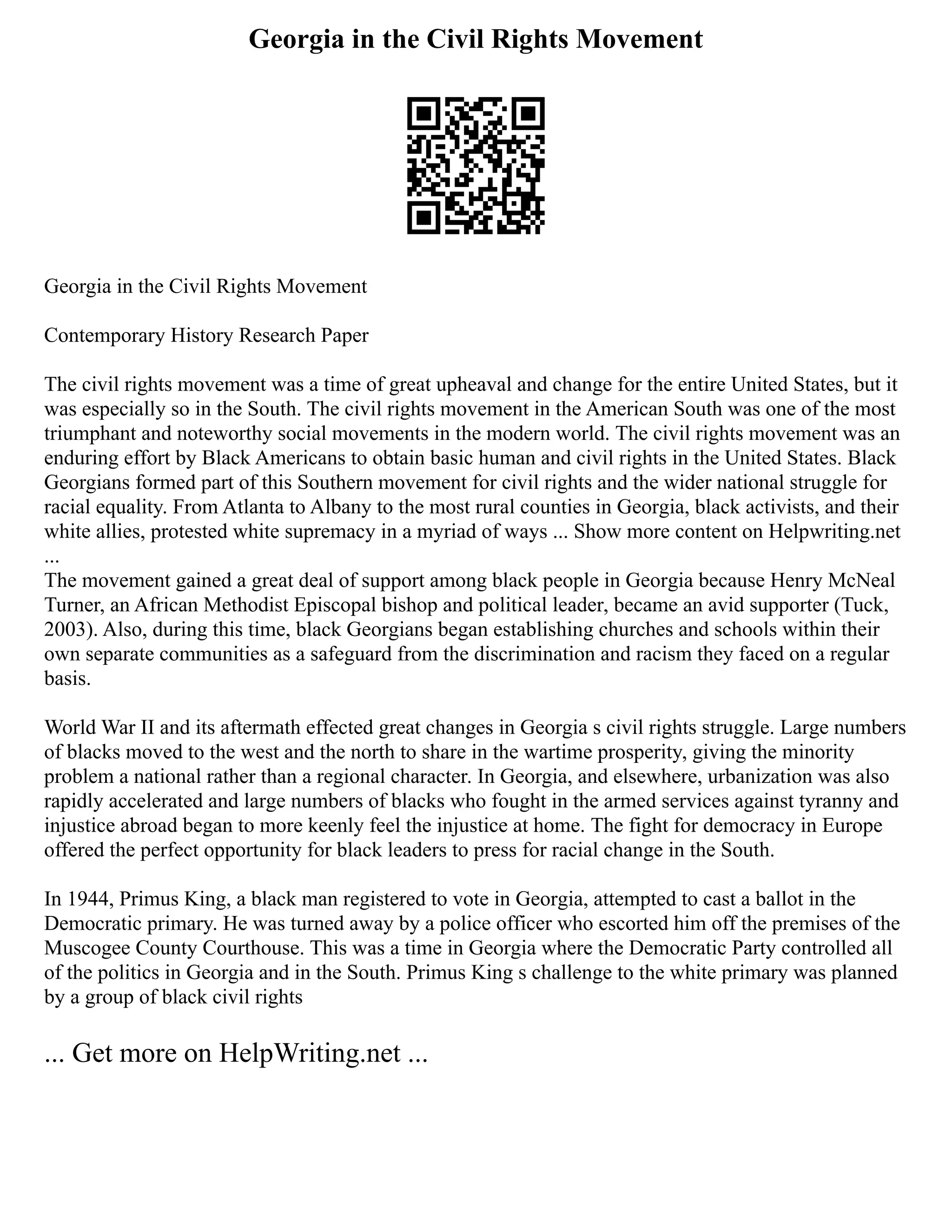 Georgia in the Civil Rights Movement
Georgia in the Civil Rights Movement
Contemporary History Research Paper
The civil rights movement was a time of great upheaval and change for the entire United States, but it
was especially so in the South. The civil rights movement in the American South was one of the most
triumphant and noteworthy social movements in the modern world. The civil rights movement was an
enduring effort by Black Americans to obtain basic human and civil rights in the United States. Black
Georgians formed part of this Southern movement for civil rights and the wider national struggle for
racial equality. From Atlanta to Albany to the most rural counties in Georgia, black activists, and their
white allies, protested white supremacy in a myriad of ways ... Show more content on Helpwriting.net
...
The movement gained a great deal of support among black people in Georgia because Henry McNeal
Turner, an African Methodist Episcopal bishop and political leader, became an avid supporter (Tuck,
2003). Also, during this time, black Georgians began establishing churches and schools within their
own separate communities as a safeguard from the discrimination and racism they faced on a regular
basis.
World War II and its aftermath effected great changes in Georgia s civil rights struggle. Large numbers
of blacks moved to the west and the north to share in the wartime prosperity, giving the minority
problem a national rather than a regional character. In Georgia, and elsewhere, urbanization was also
rapidly accelerated and large numbers of blacks who fought in the armed services against tyranny and
injustice abroad began to more keenly feel the injustice at home. The fight for democracy in Europe
offered the perfect opportunity for black leaders to press for racial change in the South.
In 1944, Primus King, a black man registered to vote in Georgia, attempted to cast a ballot in the
Democratic primary. He was turned away by a police officer who escorted him off the premises of the
Muscogee County Courthouse. This was a time in Georgia where the Democratic Party controlled all
of the politics in Georgia and in the South. Primus King s challenge to the white primary was planned
by a group of black civil rights
... Get more on HelpWriting.net ...
 