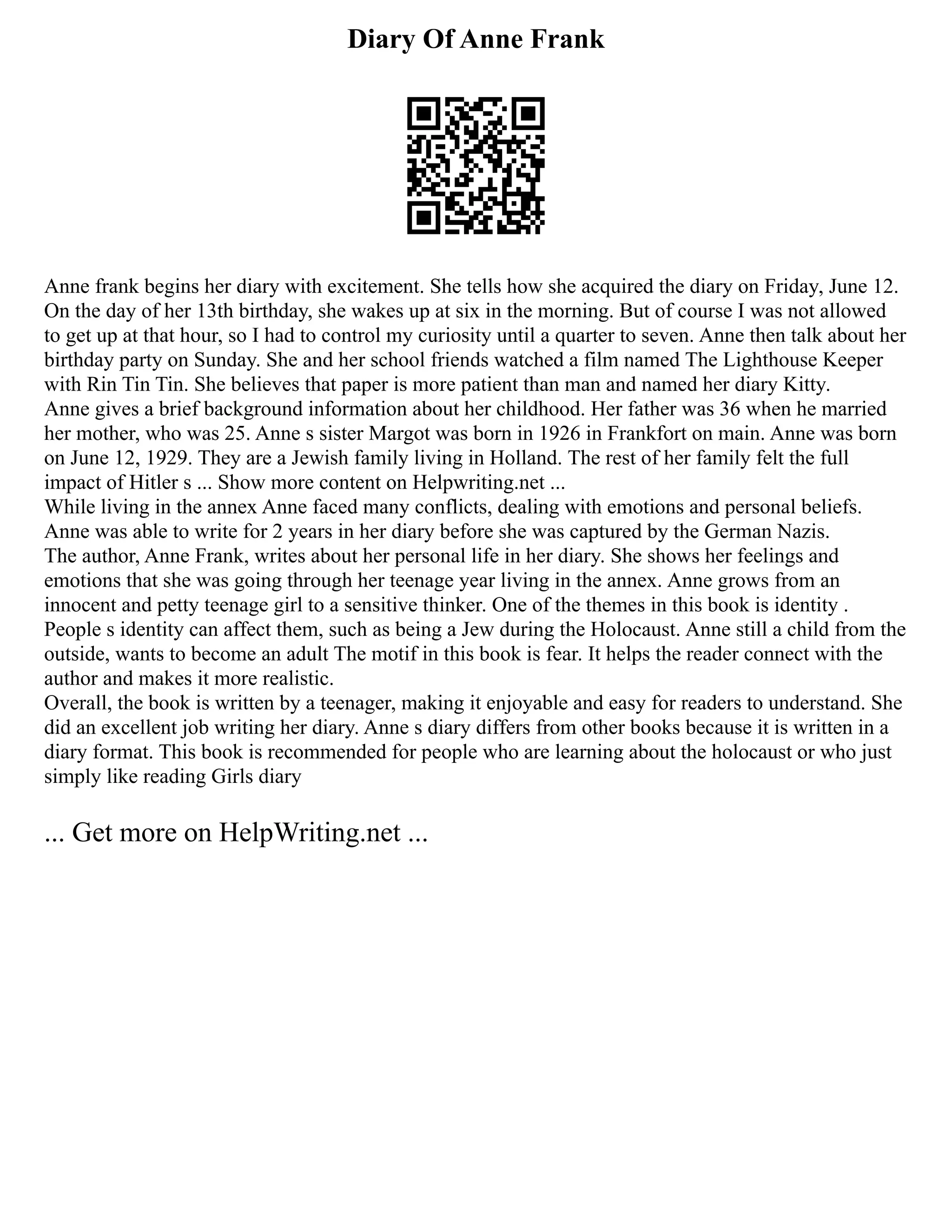 Diary Of Anne Frank
Anne frank begins her diary with excitement. She tells how she acquired the diary on Friday, June 12.
On the day of her 13th birthday, she wakes up at six in the morning. But of course I was not allowed
to get up at that hour, so I had to control my curiosity until a quarter to seven. Anne then talk about her
birthday party on Sunday. She and her school friends watched a film named The Lighthouse Keeper
with Rin Tin Tin. She believes that paper is more patient than man and named her diary Kitty.
Anne gives a brief background information about her childhood. Her father was 36 when he married
her mother, who was 25. Anne s sister Margot was born in 1926 in Frankfort on main. Anne was born
on June 12, 1929. They are a Jewish family living in Holland. The rest of her family felt the full
impact of Hitler s ... Show more content on Helpwriting.net ...
While living in the annex Anne faced many conflicts, dealing with emotions and personal beliefs.
Anne was able to write for 2 years in her diary before she was captured by the German Nazis.
The author, Anne Frank, writes about her personal life in her diary. She shows her feelings and
emotions that she was going through her teenage year living in the annex. Anne grows from an
innocent and petty teenage girl to a sensitive thinker. One of the themes in this book is identity .
People s identity can affect them, such as being a Jew during the Holocaust. Anne still a child from the
outside, wants to become an adult The motif in this book is fear. It helps the reader connect with the
author and makes it more realistic.
Overall, the book is written by a teenager, making it enjoyable and easy for readers to understand. She
did an excellent job writing her diary. Anne s diary differs from other books because it is written in a
diary format. This book is recommended for people who are learning about the holocaust or who just
simply like reading Girls diary
... Get more on HelpWriting.net ...
 