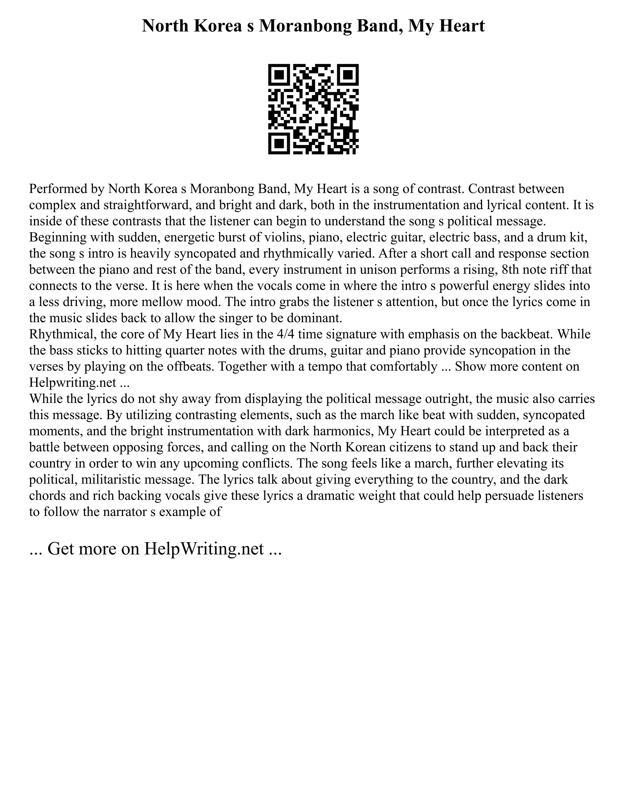 North Korea s Moranbong Band, My Heart
Performed by North Korea s Moranbong Band, My Heart is a song of contrast. Contrast between
complex and straightforward, and bright and dark, both in the instrumentation and lyrical content. It is
inside of these contrasts that the listener can begin to understand the song s political message.
Beginning with sudden, energetic burst of violins, piano, electric guitar, electric bass, and a drum kit,
the song s intro is heavily syncopated and rhythmically varied. After a short call and response section
between the piano and rest of the band, every instrument in unison performs a rising, 8th note riff that
connects to the verse. It is here when the vocals come in where the intro s powerful energy slides into
a less driving, more mellow mood. The intro grabs the listener s attention, but once the lyrics come in
the music slides back to allow the singer to be dominant.
Rhythmical, the core of My Heart lies in the 4/4 time signature with emphasis on the backbeat. While
the bass sticks to hitting quarter notes with the drums, guitar and piano provide syncopation in the
verses by playing on the offbeats. Together with a tempo that comfortably ... Show more content on
Helpwriting.net ...
While the lyrics do not shy away from displaying the political message outright, the music also carries
this message. By utilizing contrasting elements, such as the march like beat with sudden, syncopated
moments, and the bright instrumentation with dark harmonics, My Heart could be interpreted as a
battle between opposing forces, and calling on the North Korean citizens to stand up and back their
country in order to win any upcoming conflicts. The song feels like a march, further elevating its
political, militaristic message. The lyrics talk about giving everything to the country, and the dark
chords and rich backing vocals give these lyrics a dramatic weight that could help persuade listeners
to follow the narrator s example of
... Get more on HelpWriting.net ...
 