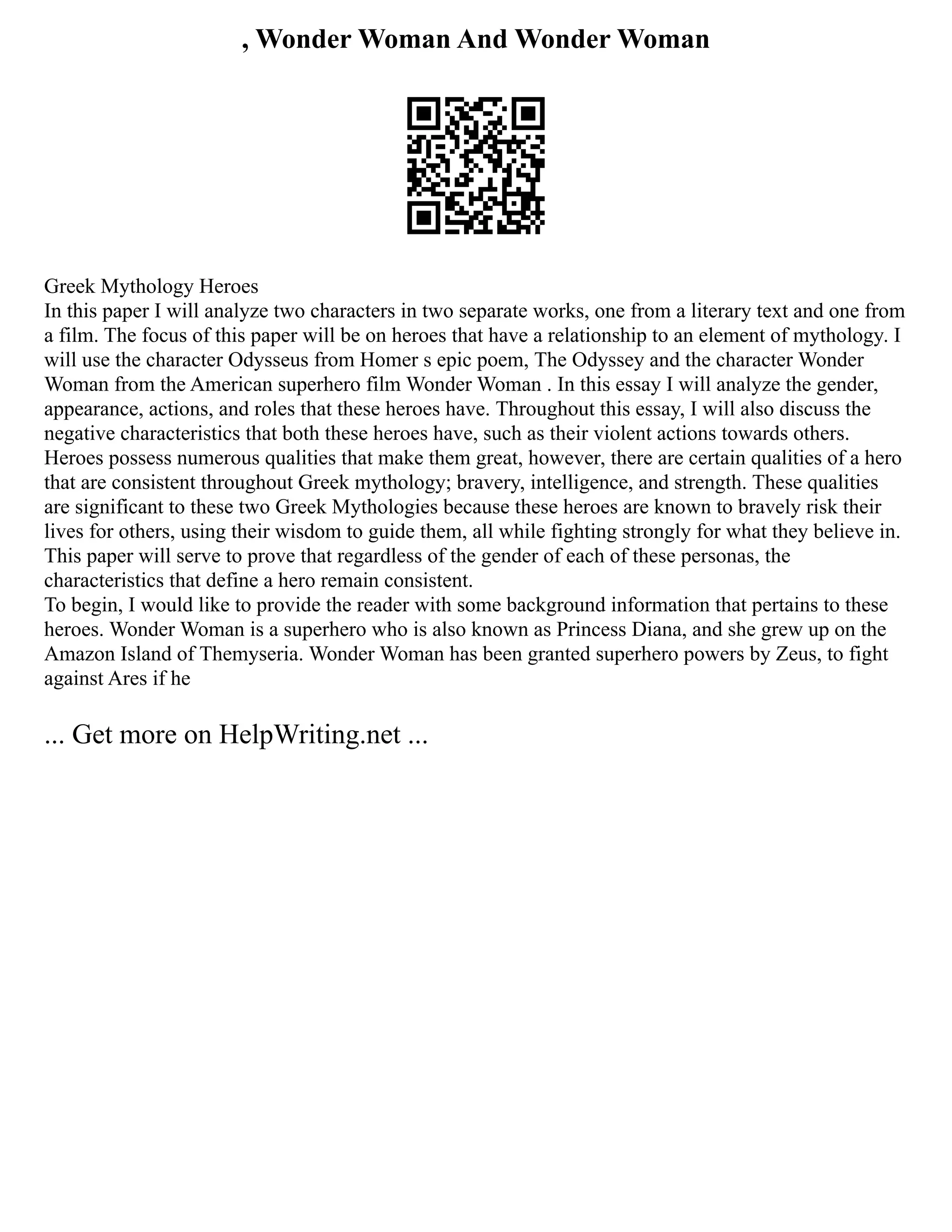 , Wonder Woman And Wonder Woman
Greek Mythology Heroes
In this paper I will analyze two characters in two separate works, one from a literary text and one from
a film. The focus of this paper will be on heroes that have a relationship to an element of mythology. I
will use the character Odysseus from Homer s epic poem, The Odyssey and the character Wonder
Woman from the American superhero film Wonder Woman . In this essay I will analyze the gender,
appearance, actions, and roles that these heroes have. Throughout this essay, I will also discuss the
negative characteristics that both these heroes have, such as their violent actions towards others.
Heroes possess numerous qualities that make them great, however, there are certain qualities of a hero
that are consistent throughout Greek mythology; bravery, intelligence, and strength. These qualities
are significant to these two Greek Mythologies because these heroes are known to bravely risk their
lives for others, using their wisdom to guide them, all while fighting strongly for what they believe in.
This paper will serve to prove that regardless of the gender of each of these personas, the
characteristics that define a hero remain consistent.
To begin, I would like to provide the reader with some background information that pertains to these
heroes. Wonder Woman is a superhero who is also known as Princess Diana, and she grew up on the
Amazon Island of Themyseria. Wonder Woman has been granted superhero powers by Zeus, to fight
against Ares if he
... Get more on HelpWriting.net ...
 