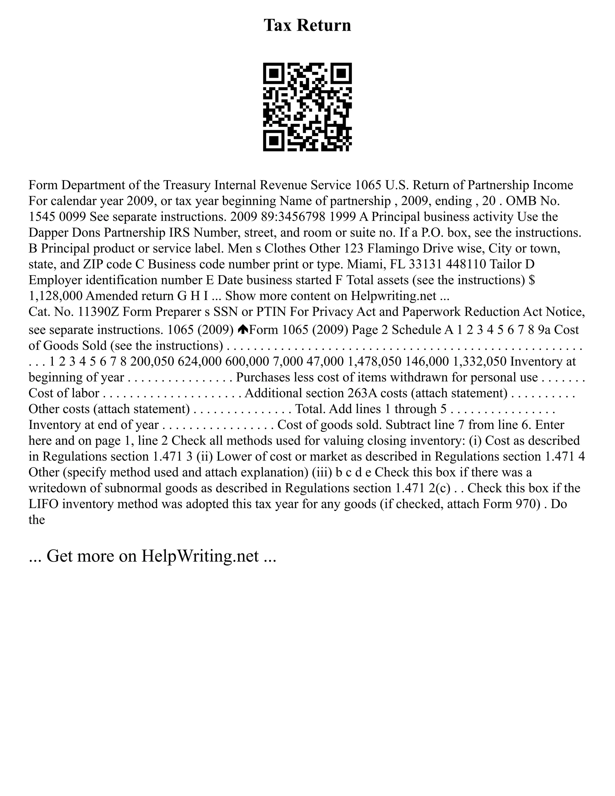 Tax Return
Form Department of the Treasury Internal Revenue Service 1065 U.S. Return of Partnership Income
For calendar year 2009, or tax year beginning Name of partnership , 2009, ending , 20 . OMB No.
1545 0099 See separate instructions. 2009 89:3456798 1999 A Principal business activity Use the
Dapper Dons Partnership IRS Number, street, and room or suite no. If a P.O. box, see the instructions.
B Principal product or service label. Men s Clothes Other 123 Flamingo Drive wise, City or town,
state, and ZIP code C Business code number print or type. Miami, FL 33131 448110 Tailor D
Employer identification number E Date business started F Total assets (see the instructions) $
1,128,000 Amended return G H I ... Show more content on Helpwriting.net ...
Cat. No. 11390Z Form Preparer s SSN or PTIN For Privacy Act and Paperwork Reduction Act Notice,
see separate instructions. 1065 (2009) Form 1065 (2009) Page 2 Schedule A 1 2 3 4 5 6 7 8 9a Cost
of Goods Sold (see the instructions) . . . . . . . . . . . . . . . . . . . . . . . . . . . . . . . . . . . . . . . . . . . . . . . . . . . . .
. . . 1 2 3 4 5 6 7 8 200,050 624,000 600,000 7,000 47,000 1,478,050 146,000 1,332,050 Inventory at
beginning of year . . . . . . . . . . . . . . . . Purchases less cost of items withdrawn for personal use . . . . . . .
Cost of labor . . . . . . . . . . . . . . . . . . . . . Additional section 263A costs (attach statement) . . . . . . . . . .
Other costs (attach statement) . . . . . . . . . . . . . . . Total. Add lines 1 through 5 . . . . . . . . . . . . . . . .
Inventory at end of year . . . . . . . . . . . . . . . . . Cost of goods sold. Subtract line 7 from line 6. Enter
here and on page 1, line 2 Check all methods used for valuing closing inventory: (i) Cost as described
in Regulations section 1.471 3 (ii) Lower of cost or market as described in Regulations section 1.471 4
Other (specify method used and attach explanation) (iii) b c d e Check this box if there was a
writedown of subnormal goods as described in Regulations section 1.471 2(c) . . Check this box if the
LIFO inventory method was adopted this tax year for any goods (if checked, attach Form 970) . Do
the
... Get more on HelpWriting.net ...
 