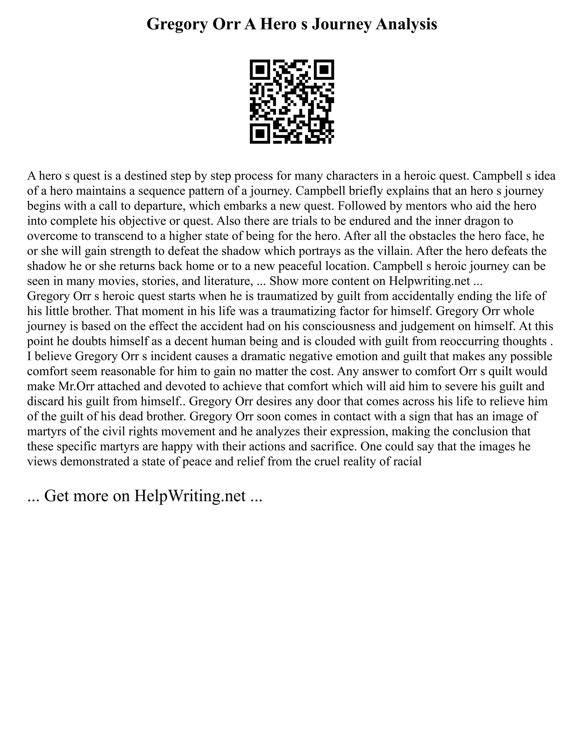 Gregory Orr A Hero s Journey Analysis
A hero s quest is a destined step by step process for many characters in a heroic quest. Campbell s idea
of a hero maintains a sequence pattern of a journey. Campbell briefly explains that an hero s journey
begins with a call to departure, which embarks a new quest. Followed by mentors who aid the hero
into complete his objective or quest. Also there are trials to be endured and the inner dragon to
overcome to transcend to a higher state of being for the hero. After all the obstacles the hero face, he
or she will gain strength to defeat the shadow which portrays as the villain. After the hero defeats the
shadow he or she returns back home or to a new peaceful location. Campbell s heroic journey can be
seen in many movies, stories, and literature, ... Show more content on Helpwriting.net ...
Gregory Orr s heroic quest starts when he is traumatized by guilt from accidentally ending the life of
his little brother. That moment in his life was a traumatizing factor for himself. Gregory Orr whole
journey is based on the effect the accident had on his consciousness and judgement on himself. At this
point he doubts himself as a decent human being and is clouded with guilt from reoccurring thoughts .
I believe Gregory Orr s incident causes a dramatic negative emotion and guilt that makes any possible
comfort seem reasonable for him to gain no matter the cost. Any answer to comfort Orr s quilt would
make Mr.Orr attached and devoted to achieve that comfort which will aid him to severe his guilt and
discard his guilt from himself.. Gregory Orr desires any door that comes across his life to relieve him
of the guilt of his dead brother. Gregory Orr soon comes in contact with a sign that has an image of
martyrs of the civil rights movement and he analyzes their expression, making the conclusion that
these specific martyrs are happy with their actions and sacrifice. One could say that the images he
views demonstrated a state of peace and relief from the cruel reality of racial
... Get more on HelpWriting.net ...
 