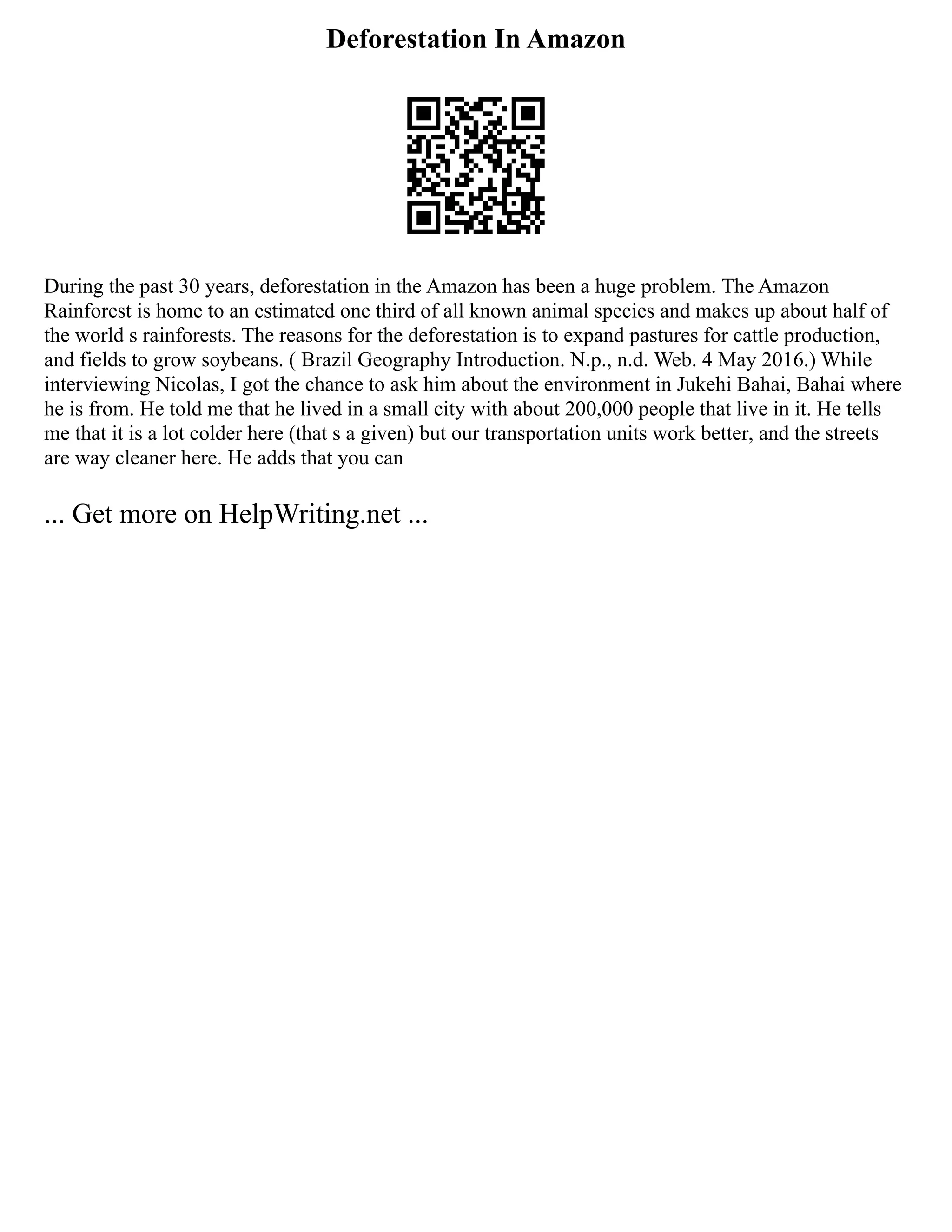 Deforestation In Amazon
During the past 30 years, deforestation in the Amazon has been a huge problem. The Amazon
Rainforest is home to an estimated one third of all known animal species and makes up about half of
the world s rainforests. The reasons for the deforestation is to expand pastures for cattle production,
and fields to grow soybeans. ( Brazil Geography Introduction. N.p., n.d. Web. 4 May 2016.) While
interviewing Nicolas, I got the chance to ask him about the environment in Jukehi Bahai, Bahai where
he is from. He told me that he lived in a small city with about 200,000 people that live in it. He tells
me that it is a lot colder here (that s a given) but our transportation units work better, and the streets
are way cleaner here. He adds that you can
... Get more on HelpWriting.net ...
 
