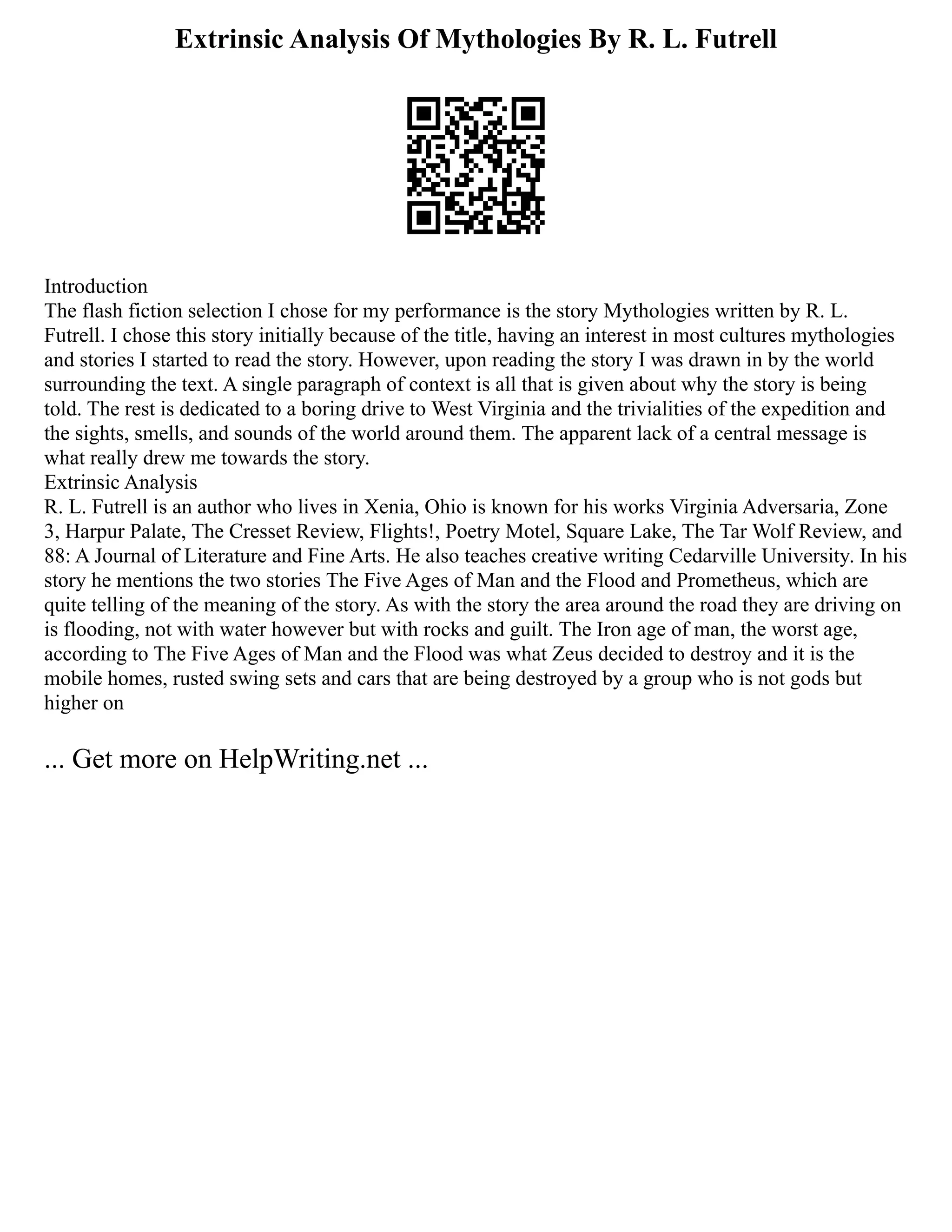 Extrinsic Analysis Of Mythologies By R. L. Futrell
Introduction
The flash fiction selection I chose for my performance is the story Mythologies written by R. L.
Futrell. I chose this story initially because of the title, having an interest in most cultures mythologies
and stories I started to read the story. However, upon reading the story I was drawn in by the world
surrounding the text. A single paragraph of context is all that is given about why the story is being
told. The rest is dedicated to a boring drive to West Virginia and the trivialities of the expedition and
the sights, smells, and sounds of the world around them. The apparent lack of a central message is
what really drew me towards the story.
Extrinsic Analysis
R. L. Futrell is an author who lives in Xenia, Ohio is known for his works Virginia Adversaria, Zone
3, Harpur Palate, The Cresset Review, Flights!, Poetry Motel, Square Lake, The Tar Wolf Review, and
88: A Journal of Literature and Fine Arts. He also teaches creative writing Cedarville University. In his
story he mentions the two stories The Five Ages of Man and the Flood and Prometheus, which are
quite telling of the meaning of the story. As with the story the area around the road they are driving on
is flooding, not with water however but with rocks and guilt. The Iron age of man, the worst age,
according to The Five Ages of Man and the Flood was what Zeus decided to destroy and it is the
mobile homes, rusted swing sets and cars that are being destroyed by a group who is not gods but
higher on
... Get more on HelpWriting.net ...
 