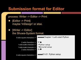 Submission format for Editor
process: Writer -> Editor -> Print
● [Editor -> Print]
   maybe 'InDesign' or else.

● [Writer -> Editor]
   the Shuwa-System format.
      5 wide square charactors ->    ■■■■■Chapter 1 Let's start Python

             2 wide charactors ->    ▽◆
        1 wide bullet charactor ->   ・Python setup
        1 wide bullet charactor ->   ・Mercurial setup
             2 wide charactors ->    △◆

      4 wide square charactors ->    ■■■■01-01 Python setup
 