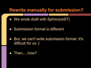 Rewrite manually for submission?
● We wrote draft with Sphinx(reST)

● Submission format is different

● But, we can't write submission format. It's
  difficult for us :(

● Then, ...how?
 