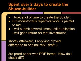 Spent over 2 days to create the
Shuwa-builder
● I took a lot of time to create the bulider.
● But monotonous repetitive work is painful
  to me.
● I will submit several times until publication.
  I will get a return on that investment.

shortly afterward, I applying proved
difference to original reST draft :(

3rd proof paper was PDF format. How do I
check diff?
 