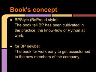 Book's concept
● BPStyle (BeProud style):
  The book tell BP has been cultivated in
  the practice, the know-how of Python at
  work.

● for BP newbe:
  The book for work early to get accustomed
  to the new members of the company.
 