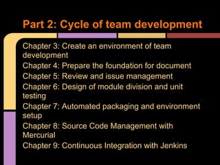 Part 2: Cycle of team development
Chapter 3: Create an environment of team
development
Chapter 4: Prepare the foundation for document
Chapter 5: Review and issue management
Chapter 6: Design of module division and unit
testing
Chapter 7: Automated packaging and environment
setup
Chapter 8: Source Code Management with
Mercurial
Chapter 9: Continuous Integration with Jenkins
 