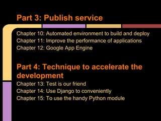 Part 3: Publish service
Chapter 10: Automated environment to build and deploy
Chapter 11: Improve the performance of applications
Chapter 12: Google App Engine


Part 4: Technique to accelerate the
development
Chapter 13: Test is our friend
Chapter 14: Use Django to conveniently
Chapter 15: To use the handy Python module
 