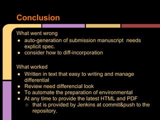 Conclusion
What went wrong
● auto-generation of submission manuscript needs
  explicit spec.
● consider how to diff-incorporation

What worked
● Written in text that easy to writing and manage
  differential
● Review need differencial look
● To automate the preparation of environmental
● At any time to provide the latest HTML and PDF
  ○ that is provided by Jenkins at commit&push to the
      repository.
 