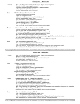 Writing about a photographer
Content What is the photograph about?Describe the images, shapes, colours and patterns
Where do you think thephotograph was taken?
Has it been created in a representational way or in an abstract manner?
Is thesubject matter symbolic in any way?
Are there hidden meanings in the photograph?
Form What kind of colour scheme has been used?
Is it realistic, harmonious or contrasting?
Is there one predominant colour?
Is there one overall shape or a series of interrelated shapes?
Are there recurrent shapes, lines or forms?
Does thework have a variety of patterns and textures?
Describe thecomposition of thephotograph?
Describe thelighting effects in the photography?
How does light effect thephotograph?
What typeof light do you think has been used to create this photograph?
Process How was the work made and what was was it made with?
Describe what materials, lighting techniques and processes were used?
How and where might the photographer have started the work?
Do you think the photographs was made in a studio or somewhere else?
Do you think that the work was executed rapidly or did it evolve slowly?
What skills must thephotographer have employed to produceit?
What typeof camera do you think has been used to create this photograph?( find out when thephotograph was created and
the types of cameras that were being used at the time)
How would you go about creating your own images in thestyleof this photographer?
Mood Does thework affect you in any way?How?
Does it capture a mood, feeling or emotion? In what ways?
Does it convey feelings about life and nature? Describe.
Is thework calm/loud, joyful/sorrowful, calming /disturbing? Explain the mood or atmospherecreated.
What techniques has the photographer used to convey the mood? Describe the methods.
Your writing should be presented in full sentences and paragraphs, with your own personalopinions about the photographer and their photographs.
Writing about a photographer
Content What is the photograph about?Describe the images, shapes, colours and patterns
Where do you think thephotograph was taken?
Has it been created in a representational way or in an abstract manner?
Is thesubject matter symbolic in any way?
Are there hidden meanings in the photograph?
Form What kind of colour scheme has been used?
Is it realistic, harmonious or contrasting?
Is there one predominant colour?
Is there one overall shape or a series of interrelated shapes?
Are there recurrent shapes, lines or forms?
Does thework have a variety of patterns and textures?
Describe thecomposition of thephotograph?
Describe thelighting effects in the photography?
How does light effect thephotograph?
What typeof light do you think has been used to create this photograph?
Process How was the work made and what was was it made with?
Describe what materials, lighting techniques and processes were used?
How and where might the photographer have started the work?
Do you think the photographs was made in a studio or somewhere else?
Do you think that the work was executed rapidly or did it evolve slowly?
What skills must thephotographer have employed to produceit?
What typeof camera do you think has been used to create this photograph?( find out when thephotograph was created and
the types of cameras that were being used at the time)
How would you go about creating your own images in thestyleof this photographer?
Mood Does thework affect you in any way?How?
Does it capture a mood, feeling or emotion? In what ways?
Does it convey feelings about life and nature? Describe.
Is thework calm/loud, joyful/sorrowful, calming /disturbing? Explain the mood or atmospherecreated.
What techniques has the photographer used to convey the mood? Describe the methods.
Your writing should be presented in full sentences and paragraphs, with your own personalopinions about the photographer and their photographs.
 