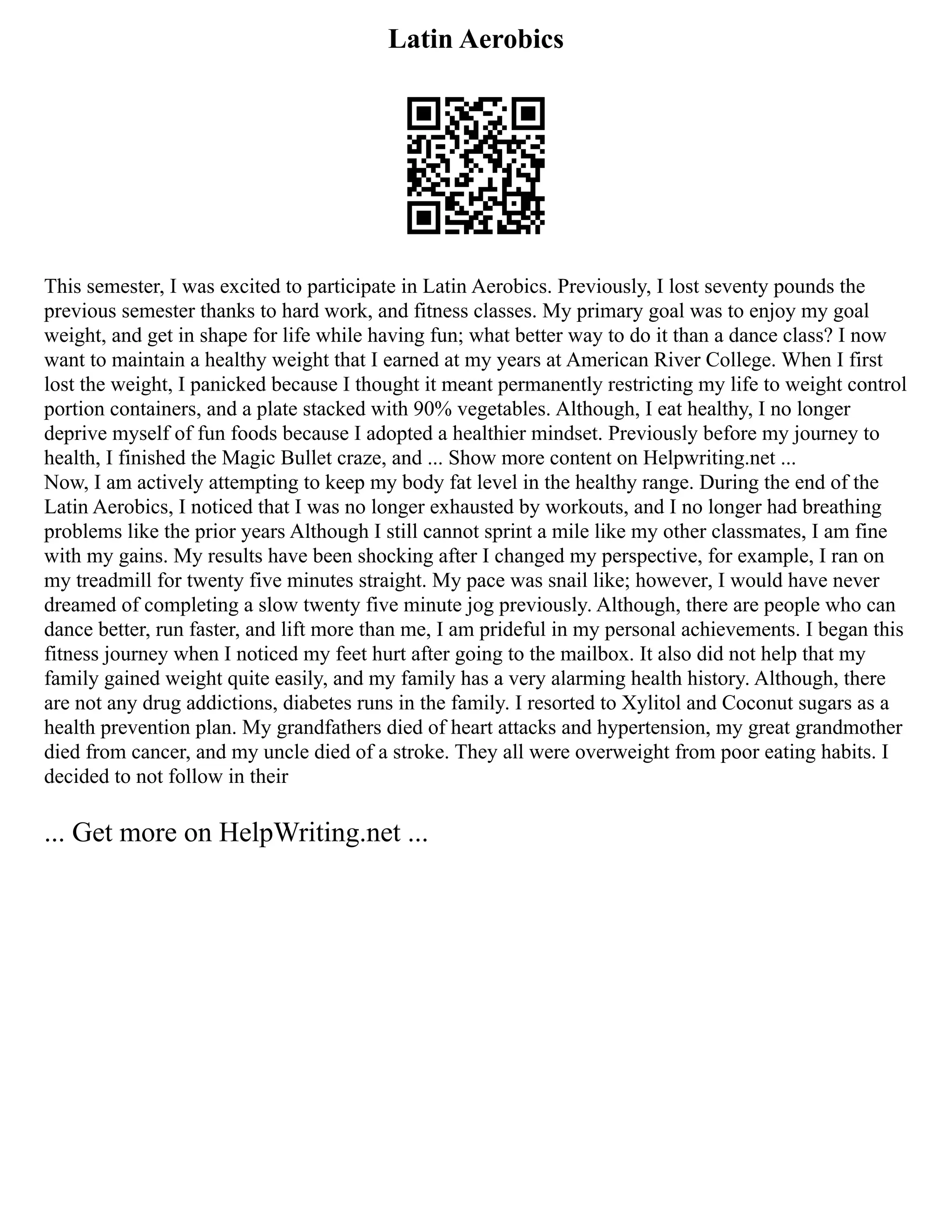Latin Aerobics
This semester, I was excited to participate in Latin Aerobics. Previously, I lost seventy pounds the
previous semester thanks to hard work, and fitness classes. My primary goal was to enjoy my goal
weight, and get in shape for life while having fun; what better way to do it than a dance class? I now
want to maintain a healthy weight that I earned at my years at American River College. When I first
lost the weight, I panicked because I thought it meant permanently restricting my life to weight control
portion containers, and a plate stacked with 90% vegetables. Although, I eat healthy, I no longer
deprive myself of fun foods because I adopted a healthier mindset. Previously before my journey to
health, I finished the Magic Bullet craze, and ... Show more content on Helpwriting.net ...
Now, I am actively attempting to keep my body fat level in the healthy range. During the end of the
Latin Aerobics, I noticed that I was no longer exhausted by workouts, and I no longer had breathing
problems like the prior years Although I still cannot sprint a mile like my other classmates, I am fine
with my gains. My results have been shocking after I changed my perspective, for example, I ran on
my treadmill for twenty five minutes straight. My pace was snail like; however, I would have never
dreamed of completing a slow twenty five minute jog previously. Although, there are people who can
dance better, run faster, and lift more than me, I am prideful in my personal achievements. I began this
fitness journey when I noticed my feet hurt after going to the mailbox. It also did not help that my
family gained weight quite easily, and my family has a very alarming health history. Although, there
are not any drug addictions, diabetes runs in the family. I resorted to Xylitol and Coconut sugars as a
health prevention plan. My grandfathers died of heart attacks and hypertension, my great grandmother
died from cancer, and my uncle died of a stroke. They all were overweight from poor eating habits. I
decided to not follow in their
... Get more on HelpWriting.net ...
 