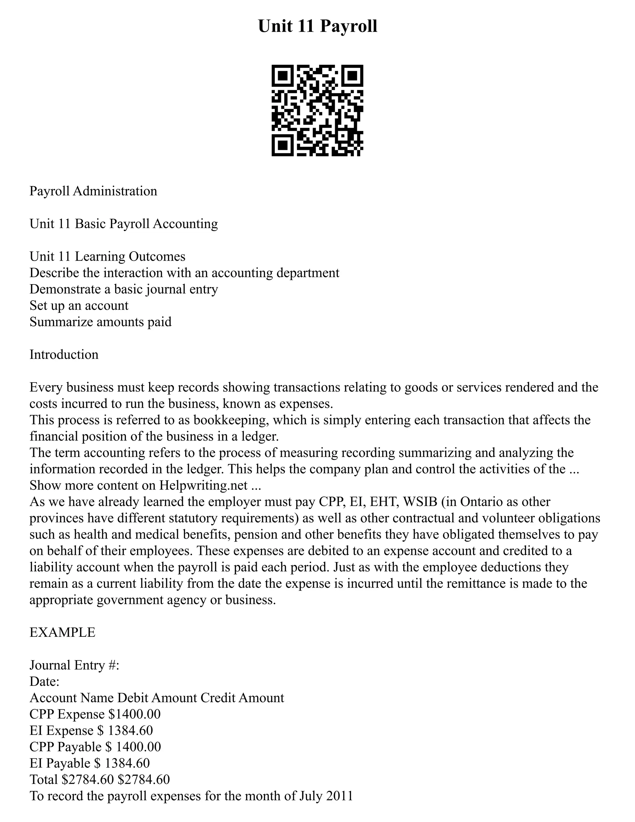 Unit 11 Payroll
Payroll Administration
Unit 11 Basic Payroll Accounting
Unit 11 Learning Outcomes
Describe the interaction with an accounting department
Demonstrate a basic journal entry
Set up an account
Summarize amounts paid
Introduction
Every business must keep records showing transactions relating to goods or services rendered and the
costs incurred to run the business, known as expenses.
This process is referred to as bookkeeping, which is simply entering each transaction that affects the
financial position of the business in a ledger.
The term accounting refers to the process of measuring recording summarizing and analyzing the
information recorded in the ledger. This helps the company plan and control the activities of the ...
Show more content on Helpwriting.net ...
As we have already learned the employer must pay CPP, EI, EHT, WSIB (in Ontario as other
provinces have different statutory requirements) as well as other contractual and volunteer obligations
such as health and medical benefits, pension and other benefits they have obligated themselves to pay
on behalf of their employees. These expenses are debited to an expense account and credited to a
liability account when the payroll is paid each period. Just as with the employee deductions they
remain as a current liability from the date the expense is incurred until the remittance is made to the
appropriate government agency or business.
EXAMPLE
Journal Entry #:
Date:
Account Name Debit Amount Credit Amount
CPP Expense $1400.00
EI Expense $ 1384.60
CPP Payable $ 1400.00
EI Payable $ 1384.60
Total $2784.60 $2784.60
To record the payroll expenses for the month of July 2011
 