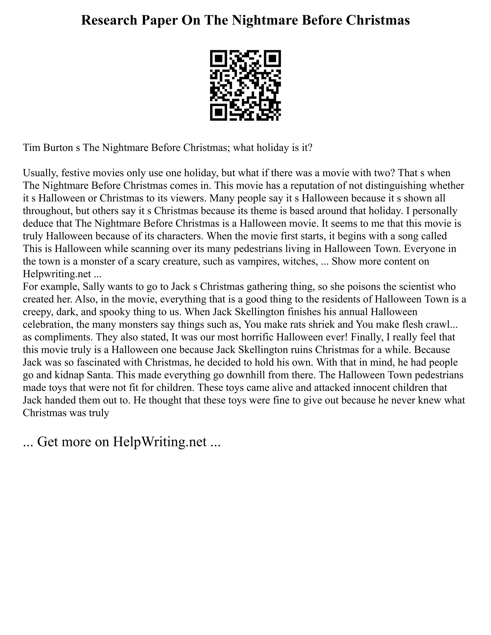 Research Paper On The Nightmare Before Christmas
Tim Burton s The Nightmare Before Christmas; what holiday is it?
Usually, festive movies only use one holiday, but what if there was a movie with two? That s when
The Nightmare Before Christmas comes in. This movie has a reputation of not distinguishing whether
it s Halloween or Christmas to its viewers. Many people say it s Halloween because it s shown all
throughout, but others say it s Christmas because its theme is based around that holiday. I personally
deduce that The Nightmare Before Christmas is a Halloween movie. It seems to me that this movie is
truly Halloween because of its characters. When the movie first starts, it begins with a song called
This is Halloween while scanning over its many pedestrians living in Halloween Town. Everyone in
the town is a monster of a scary creature, such as vampires, witches, ... Show more content on
Helpwriting.net ...
For example, Sally wants to go to Jack s Christmas gathering thing, so she poisons the scientist who
created her. Also, in the movie, everything that is a good thing to the residents of Halloween Town is a
creepy, dark, and spooky thing to us. When Jack Skellington finishes his annual Halloween
celebration, the many monsters say things such as, You make rats shriek and You make flesh crawl...
as compliments. They also stated, It was our most horrific Halloween ever! Finally, I really feel that
this movie truly is a Halloween one because Jack Skellington ruins Christmas for a while. Because
Jack was so fascinated with Christmas, he decided to hold his own. With that in mind, he had people
go and kidnap Santa. This made everything go downhill from there. The Halloween Town pedestrians
made toys that were not fit for children. These toys came alive and attacked innocent children that
Jack handed them out to. He thought that these toys were fine to give out because he never knew what
Christmas was truly
... Get more on HelpWriting.net ...
 