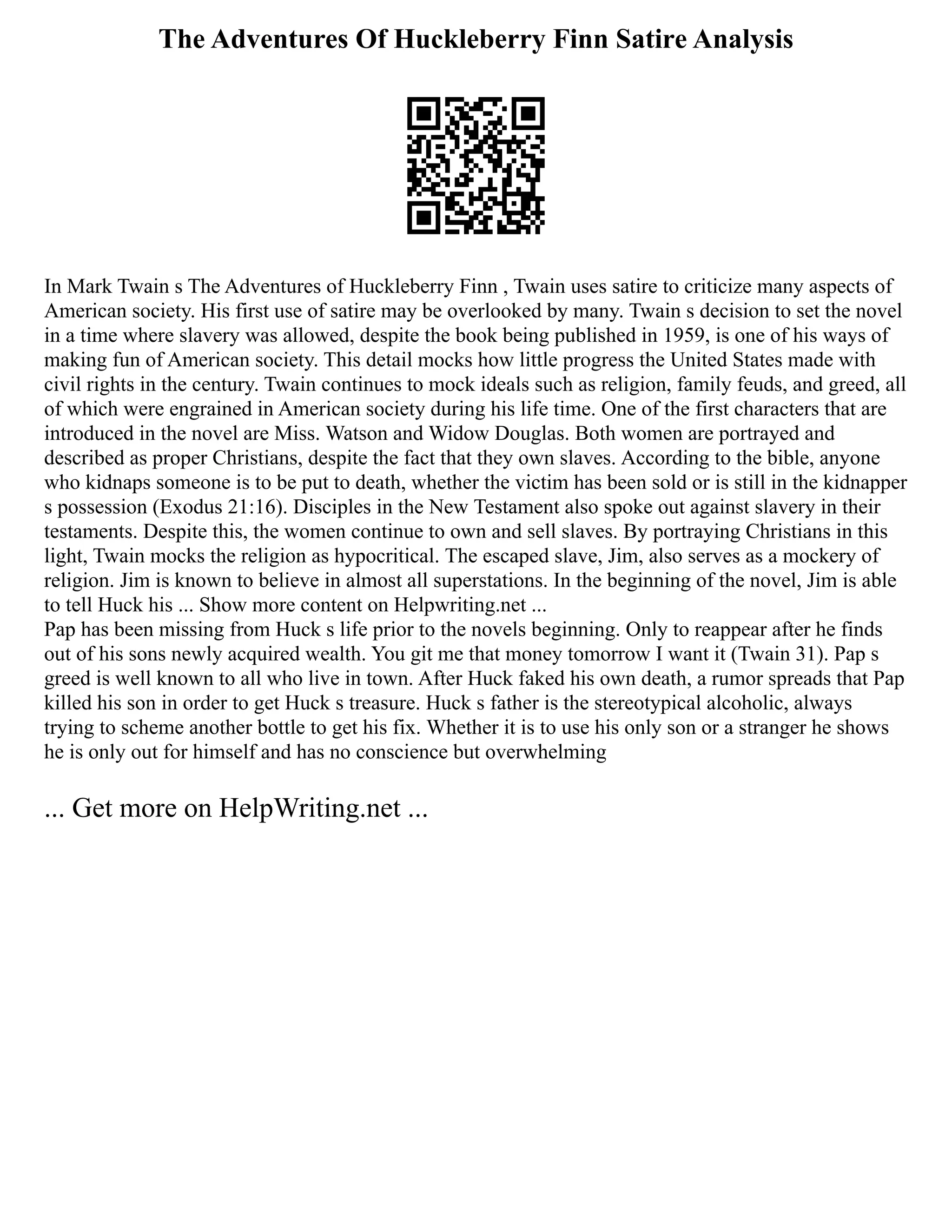The Adventures Of Huckleberry Finn Satire Analysis
In Mark Twain s The Adventures of Huckleberry Finn , Twain uses satire to criticize many aspects of
American society. His first use of satire may be overlooked by many. Twain s decision to set the novel
in a time where slavery was allowed, despite the book being published in 1959, is one of his ways of
making fun of American society. This detail mocks how little progress the United States made with
civil rights in the century. Twain continues to mock ideals such as religion, family feuds, and greed, all
of which were engrained in American society during his life time. One of the first characters that are
introduced in the novel are Miss. Watson and Widow Douglas. Both women are portrayed and
described as proper Christians, despite the fact that they own slaves. According to the bible, anyone
who kidnaps someone is to be put to death, whether the victim has been sold or is still in the kidnapper
s possession (Exodus 21:16). Disciples in the New Testament also spoke out against slavery in their
testaments. Despite this, the women continue to own and sell slaves. By portraying Christians in this
light, Twain mocks the religion as hypocritical. The escaped slave, Jim, also serves as a mockery of
religion. Jim is known to believe in almost all superstations. In the beginning of the novel, Jim is able
to tell Huck his ... Show more content on Helpwriting.net ...
Pap has been missing from Huck s life prior to the novels beginning. Only to reappear after he finds
out of his sons newly acquired wealth. You git me that money tomorrow I want it (Twain 31). Pap s
greed is well known to all who live in town. After Huck faked his own death, a rumor spreads that Pap
killed his son in order to get Huck s treasure. Huck s father is the stereotypical alcoholic, always
trying to scheme another bottle to get his fix. Whether it is to use his only son or a stranger he shows
he is only out for himself and has no conscience but overwhelming
... Get more on HelpWriting.net ...
 