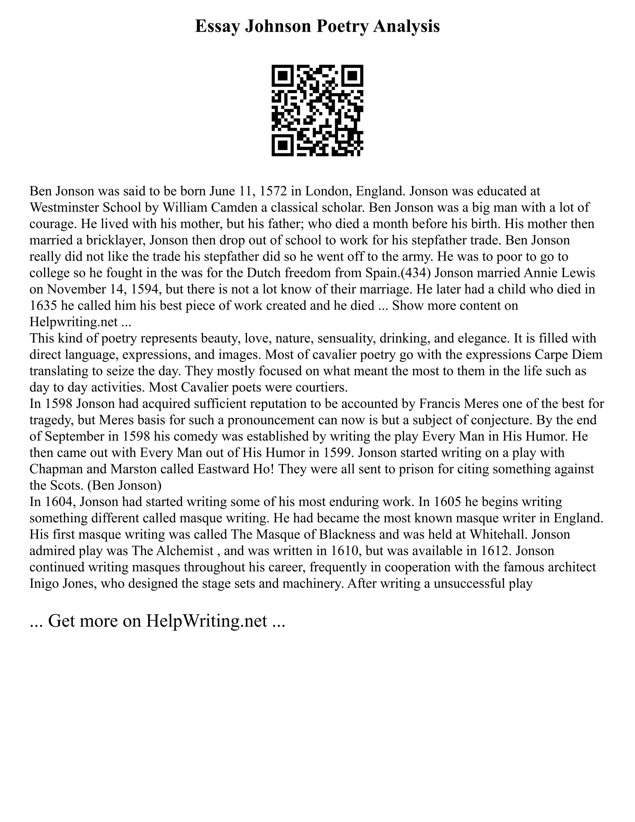 Essay Johnson Poetry Analysis
Ben Jonson was said to be born June 11, 1572 in London, England. Jonson was educated at
Westminster School by William Camden a classical scholar. Ben Jonson was a big man with a lot of
courage. He lived with his mother, but his father; who died a month before his birth. His mother then
married a bricklayer, Jonson then drop out of school to work for his stepfather trade. Ben Jonson
really did not like the trade his stepfather did so he went off to the army. He was to poor to go to
college so he fought in the was for the Dutch freedom from Spain.(434) Jonson married Annie Lewis
on November 14, 1594, but there is not a lot know of their marriage. He later had a child who died in
1635 he called him his best piece of work created and he died ... Show more content on
Helpwriting.net ...
This kind of poetry represents beauty, love, nature, sensuality, drinking, and elegance. It is filled with
direct language, expressions, and images. Most of cavalier poetry go with the expressions Carpe Diem
translating to seize the day. They mostly focused on what meant the most to them in the life such as
day to day activities. Most Cavalier poets were courtiers.
In 1598 Jonson had acquired sufficient reputation to be accounted by Francis Meres one of the best for
tragedy, but Meres basis for such a pronouncement can now is but a subject of conjecture. By the end
of September in 1598 his comedy was established by writing the play Every Man in His Humor. He
then came out with Every Man out of His Humor in 1599. Jonson started writing on a play with
Chapman and Marston called Eastward Ho! They were all sent to prison for citing something against
the Scots. (Ben Jonson)
In 1604, Jonson had started writing some of his most enduring work. In 1605 he begins writing
something different called masque writing. He had became the most known masque writer in England.
His first masque writing was called The Masque of Blackness and was held at Whitehall. Jonson
admired play was The Alchemist , and was written in 1610, but was available in 1612. Jonson
continued writing masques throughout his career, frequently in cooperation with the famous architect
Inigo Jones, who designed the stage sets and machinery. After writing a unsuccessful play
... Get more on HelpWriting.net ...
 